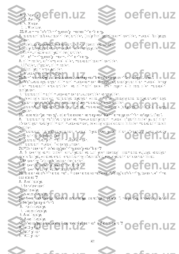  A.  A.Navoiy.
  B.  A. Avloniy.
  S.  N. Xisrav.
  D.  E. Voxidov. 
  33. Muammoli o’qitishning asosiy  maqsadini aniqlang. 
A.   talabalarni  tafakkur tarzini  rivojlantirish,  ijodiy  ?obiliyatini  takomillashtirish,  mustakil  faoliyatga
undash. 
B.I ndividual xususiyatlarni shakllantirish xozirjavoblikka undash.
S.I jodiy faoliyatga undash, mustakil fikrini kengaytirish.
D.K ommunikativ kobiliyatini rivojlantirish.     
   34.  Ta’limning asosiy  mazmunini  aniklang.  
A.  bilim berish, ko’nikma xosil kilish, malakalarni takomillashtirish.
  B. O’kitish, o’rgatish, bilim berish.
  D.  Qobiliyatini shakllantirish.
  S. M ustakilligini rivojlantirish. 
35. Seminar mashg’ulotlarida asosan kanday vazifalarni amalga oshirish ko’zga tutiladi.
A.   M a’ruzada   egallangan   bilimlarni   mustaxkamlash   kengaytirish,   adabiyotlar   bilan   mustakil   ishlay
olish   malakalarini   shakllantirish     va   bilimlarini   asosli   erkin   bayon   kilib   bera   olish   malakasini
tarbiyalash.
B. T alabalar bilimlarini mustaxkamlash chukurlashtirish kengaytirish.
S.   P sixologik   tadkikot   natijalariga   tayangan   xolda   bo’lg’usi   pedagoglarda   tarbiyalanuvchilarga
nisbatan ongli va to’g’ri munosabatda bo’lish malakalarini shakllantirish.
D.   T alabalarni   egallagan   nazariy   bilim   va   malakalarni   pedagogik   jarayonga   tadbik   kila   olishga
o’rgatish. 
36.  Labaratoriya mashg’ulotlarida asosan kanday vazifalarni amalga oshirish ko’zga tutiladi.
A.     T alabalarning   ma’ro’za   tinglash   va   maxsus   adabiyotlarni   mustakil   o’rganib   borish   yullari   bilan
o’zlashtirgan nazariy bilimlarni mustaxkamlash, psixologik tadkikotlar olib borish malakalarini tarkib
toptirish. 
B.   T alabalarni   ilmiy   adabiyotlardan   mustakil   foydalanish   yullari   bilan   o’zlashtirib   olgan   nazariy
bilimlarini konkretlashtirish 
S. T alabalar nazariy bilimlarini mustaxkamlash.
D. T alabalarni mustakil fikrlashga undash.
37. YOsh davrlari  psixologiyasining asosiy vazifalari?
. A.   SHaxsning   kamol   topishi   konuniyatlari   va   turli   yosh   davrdagi     odamlarda   vujudga   keladigan
psixik faoliyat, xolat va shart - sharoitlarning o’zaro ta’siri, xususiyatlarini aniklashdan iborat.
B. SH axsning fiziologik jixatdan rivojlanishi.
S. SH axsning jismoniy jixatdan rivojlanishini.
D. SH axsning aqliy jixatdan taraqqiyotini. 
38. Bolalar   va   o’smirlarda   ma’lum   davrlarda   somatik   va   fiziologik   o’sishning   tezlashuvi   nima
deb ataladi? 
A.    A ksiliratsiya 
  B. S enzitev davri
  S. R efleksiya
  D. E kstreorizatsiya    
39.   Avval   tashqariga   boshqa   odamlarga   qaratilgan   psixik   funksiyaning   shaxsning   ichki
funksiyasiga aylanishi: 
 A. I nteriorizatsiya
  B. E kstreorizatsiya    
  S. A ksiliratsiya 
  D. A kselirizatsiya 
40. Psixologiyada test metodi nechanchi yildan ko’llanila boshlandi? 
A.  1905 yildan
B.  1904 yildan
S.  1800 yildan 
83 