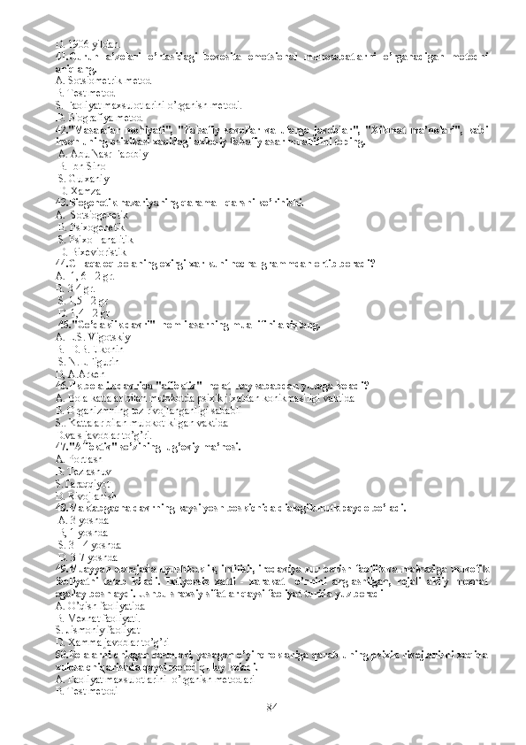 D.  1906 yildan.
41.Guruh   a’zolari   o’rtasidagi   bevosita   emotsional   munosabatlarni   o’rganadigan   metodni
aniqlang.
A. Sotsiometrik metod
B. Test metod
S. Faoliyat maxsulotlarini o’rganish metodi.
D. Biografiya metod
42."Masalalar   mohiyati",   "Falsafiy   savollar   va   ularga   javoblar",   "Xikmat   ma’nolari",   kabi
inson uning psixikasi xaqidagi axloqiy falsafiy asar muallifini toping.
 A.  Abu Nasr Farobiy
  B.  Ibn Sino
  S.  Gulxaniy
  D.  Xamza  
43. Biogenetik nazariyaning qarama - qarshi ko’rinishi.
A.    S ot s iogenetik
  B. P sixogenetik
  S. P sixo - analitik
  D. B ixevioristik 
44.CH aqaloq bolaning oxirgi xar kuni necha  grammdan ortib boradi?
A.   1, 6 - 2 gr.
B.  3-4 gr.
  S.  1,5 - 2 gr
  D.  1,4 - 2 gr
 45. "Go’daklik davri"  nomli asarning muallifini aniqlang.
A.  L.S. Vigotskiy 
B.   D.B.Elkonin
  S.  N.L.Figurin
D,  A.Arken 
46. Ilk bolalik davrida "affektiv"  holat  kay sababdan yuzaga keladi?
A.   B ola kattalar bilan mulokotda psixik jixatdan konikmasiligi vaktida
B. O rganizmning tez rivojlanganligi sababli
S.. K attalar bilan mulokot kilgan vaktida 
D. va s javoblar to’g’ri. 
47. "Affektiv" so’zining lug’oviy ma’nosi.
A. P ortlash
B. T ezlashuv
S.T araqqiyot
D. R ivojlanish 
48.Maktabgacha davrning kaysi yosh boskichida dialogik nutk paydo bo’ladi.
 A. 3 yoshda
 B, 1 yoshda 
 S. 3 - 4 yoshda 
 D. 3-7 yoshda
49.Muayyan darajada uyushkoklik, intilish, irodaviya zur berish faollik va maksadga muvofik
faoliyatni   talab   kiladi.   Ixti yorsiz   xatti   -   xarakat     o’rnini   anglashilgan,   rejali   akliy   mexnat
egallay boshlaydi. Ushbu shaxsiy sifatlar qaysi faoliyat turida yuz beradi
A. O’qish faoliyatida
B. Mexnat faoliyati.
S. Jismoniy faoliyat 
D. Xamma javoblar to’g’ri
50.Bolalarni chizgan rasmlari, yasagan o’yinchoklariga qarab uning psixik rivojlanishi xaqida
xulosa chiqarishda qaysi metod qulay keladi.
A. Faoliyat maxsulotlarini  o’rganish metodlari
B. Test metodi
84 