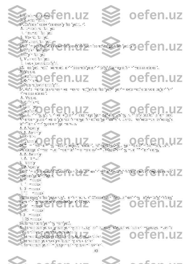 S. Sotsiometrik metod
D. Suxbat metodi.
51.Go’daklik davrida asosiy faoliyat turi.
 A. Emotsional faoliyat 
 B. Predmetli faoliyat
 S. Mexnat faoliyat
 D. Muloqot faoliyati.
52.Bilim yoki ko’nikmalarni o’zlashtirishdan iborat bo’lgan faoliyat turi.
A. O’qish faoliyati    
B. O’yin faoliyat
S, Mulokot faoliyat.
D. B va s javoblar to’g’ri.
53. Faoliyat  hatti - xarakat larini operatsiyalarini to’g’ri tanlay olish nima deb ataladi.
A. Malaka
B. Iste’dod 
 S.Ko’nikma 
D. Barcha javoblar to’g’ri. 
54.Ko’p   marta   takrorlash   va   mashq   natijasida   faoliyatni   yarim   avtomatik   tarzda   bajarilishi
nima deb ataladi.
 A. Malaka  
B. Ko’nikma
S. Qobiliyat 
D. Iste’dod  
55.   Ruhining   g’ururi   va   vijdonini   qadrlaydigan   bo’lsin,   uning   ruhi   o’z   tabiati   bilan   past
ishlardan   yuqori   va   oliyjanob   ishlarga   ishlatiladigan   bo’lsin.   Ushbu   nasixatomus   psixologik
ta’riflar kimning qalamiga mansub.
A. A.Navoiy
B. A. Avloniy
S.  Ibn Sino
D.   Farobiy 
56. "Ilm insonlarning madori, xayoti, raxbari, ne’matidir. Ilm urganmok olim bo’lmok, uchun
maktabga kirmoq muallimdan ta’lim olmok lozim" ushbu fikrning muallifini aniklang.
A.  A. Avloniy
B.  A. Temur
S.  Farobiy 
D.  A.Navoiy
57.Bilim olish xukuki O’zbekiston Respublikasining Ta’lim to’g’risidagi qonunining nechanchi
moddasiga kiritilgan.
A. 4 - moddasi
B.  1- moddasi
S.  5- moddasi
D. 10 – moddasi
58.Pedagogik faoliyat shug’ullanish   xukuki O’zbekiston Respublikasining Ta’lim to’g’risidagi
qonunining nechanchi moddasiga kiritilgan.
A. 34 - moddasi
B.  30 - moddasi 
S. 5 - moddasi
 D. 25 moddasi
59.Sensor tarbiyaning mohiyati.
A.   Sensor   tarbiya   akliy   tarbiyaning   bir   bulagi   bo’lib,   sezgi   a’zolari   va   idrokni   maksadga   muvofiq
rivojlantirish, mukammallashtirishdir.  
B. S ensor tarbiya sezgi a’zolarini mukammallashtirish.  
S. S ensor tarbiya shaxsiy sifatlarning shakllanishi 
D. S ensor tarbiya bilim jarayonlarining takomillashishi. 
85 