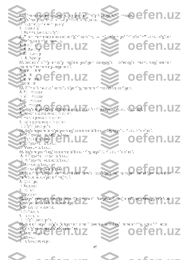 60.Nima sababdan bugungi kunda yoshlar jinoiy ishlarga ko’l urmoqda.
A. Ma’naviy qashshoqlik - ruxiy nopoklik natijasida.
B. B urch vijdon xissini yukligi
S. I rodasizligi
D. X amma javoblar to’g’ri.
61."Har   mamlakatda   adolat   eshigini   ochdim,     zulmi   -   sitam   yo’lini   to’sdim"   ushbu   o’gitlar
kimning qalamiga mansub.
A. Amir Temur 
B. A. Avloniy
S. Al  Buxoriy
D.  A. Navoiy 
62.Dastlabki   diniy   ahloqiy   negizda   yozilgan   pedagogik   -   psixologik   mazmundagi   asarlar
nechanchi asrlarda yuzaga keldi.
A. XVII - X VIII
B. X - XII
S.  XIIV - XV
  D.  IIX - X 
63. Bilim olish xuquqi konstitutsiyaning nechanchi moddasida berilgan.
A.  60 - moddasi
B.  90 – moddasi
S. 41 - moddasi
D. 4 - moddasi
64. Bog’cha yoshidagi bolalarda esda olib qolishning qaysi turi ustunlik qiladi.
A. mexanik tarzda esda olib qolish.
B. mantikiy esda olib qolish.
S. logik tarzda esda olib qolish.
D. to’g’ri javob yo’k.
65.Bog’chagacha tarbiya yoshdagi bolalarda tafakkurning kaysi turi ustunlik kiladi.
A.  Ko’rgazmali xarakat  tafakkuri.
B. Mantikiy tafakkur.
S. M o’rgazmali tafakkur.
D. M avxum tafakkur.
66. Bog’cha yoshidagi bolalarda tafakkurning kaysi  turi  ustunlik kiladi.
  A.  Ko’rgazmali obrazli tafakkur.
  B.  Ko’rgazmali xarakat tafakkuri.
  S.  Konkret tafakkur.
  D.  Obrazli mantikiy tafakkur.
67.Bolaning   faoliyat   va   muomalada   tarkib   topadigan   va   namoyon   bo’ladigan   barqaror
individual xususiyatlari majmui.
A. Qobiliyat 
B. Xarakter.
S. Intilish.
D. Qiziqish. 
68.Qaysi   davrdan   boshlab   bolaning   mustakil   faoliyatlari   rivojlanadi   va   shaxsiy   individual
xususiyatlari tarkib topa boshlaydi.  
A.CHaqaloqlik davrida.
B. Go’daklik.  
S. Ilk bolalik.
D. To’g’ri javob yo’k.
69.Bolalar   kaysi   psixik   jarayonlar   orkali   tevarak   atrofdagi   narsalarning   shaklini   katta   -
kichikligi va ranglarini bilib oladil ar. 
A.   S ezgi va idrok.
B.  afakkur.
S.  Tafakkur va xayol.
86 
