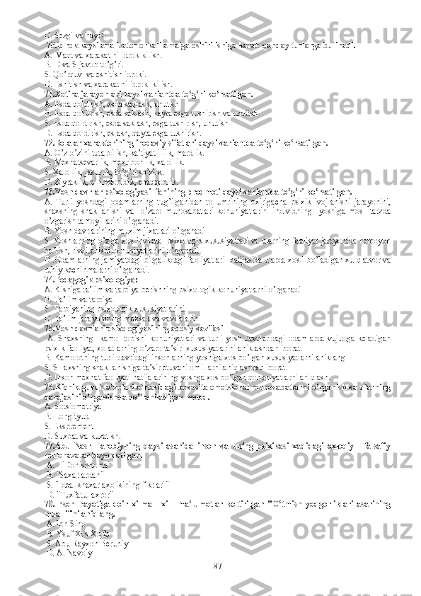 D.  Sezgi va hayol.
  70. Idrok kaysi analizator orkali amalga oshirilishiga karab qanday turlarga bulinadi. 
A.   Vaqt va xarakat ni idrok kilish.
B.  D va S javob to’g’ri.
S.  Qo’rquv  va eshitish idroki. 
D.  Eshitish va xarakat ni idrok  kilish. 
71. Xotira jarayonlari kaysi variantda to’g’ri ko’rsatilgan. 
A.  Esda qoldirish, esda saqlash, unutish
B.  Esda qoldirish, esda saklash, kayta esga tushirish va unutish 
S. Esda qoldirish, esda saklash, esga tushirish, unutish
D. Esda qoldirish, eslash, qayta esga tushirish. 
72. Bolalar xarakterining irodaviy sifatlari qaysi variantda to’g’ri ko’rsatilgan. 
A.  O’z-o’zini tuta bilish, ka’tiyatliliik, mardlik.
B.  Mexnatsevarlik, mexribonlik, xalollik.
S.  Xalollik, jasurlik, to’g’ri so’zlik.
D.  Ziyraklik, bilimdonldik, chaqqonlik.
73. Yosh davrlar psixologiyasi  fanining predmeti qaysi variantda to’g’ri ko’rsatilgan.
A.   Turli   yoshdagi   odamlarning   tug’ilganidan   to   umrining   oxirigacha   psixik   ivojlanishi   jarayonini,
shaxsning   shakllanishi   va     o’zaro   munosabatlari   konuniyatlarini   individning     yoshiga   mos     tarzda
o’zgarish tamoyillarini o’rganadi.
B.  Yosh davrlarining muxim jixatlari o’rganadi
S.  Yoshlarning o’ziga xos invidual psixologik xususiyatlari va ularning faoliyat jarayonida namoyon
bo’lish, rivojlanishi qonuniyatlarini o’rganadi.
D . Odamlarning jamiyatdagi birgalikdagi faoliyatlari  natijasida ularda xosil bo’ladigan xulq atvor va
ruhiy kechinmalarni o’rganadi.
74. Pedagogik psixologiya: 
A.   K ishiga ta’lim va tarbiya berishning psixologik konuniyatlarni o’rganadi
B.   T a’lim va tarbiya 
S.   T arbiyaning psixologik xususiyatlarini 
D.   ta’lim jarayonining maksad va vazifalarini
75. Yosh davrlari psixologiyasining acosiy vazifasi
  A. S haxsning   kamol topishi  konuniyatlari  va turli yosh davrlaridagi  odamlarda  vujudga keladigan
psixik faoliyat, xolatlarning o’zaro ta’siri xususiyatlarini aniklashdan iborat. 
B.  Kamolotning turli davridagi insonlarning yoshiga xos bo’lgan xususiyatlarni aniklang
S.  SHaxsning shakllanishiga ta’sir etuvchi omillarni aniqlashdan iborat.
D.  Inson mexnat faoliyati natijalarining yoshga xos bo’lgan qonuniyatlarni aniqlash. 
76. Kichik guruh a’zolari o’rtasidagi bevosita emotsional munosabatlarni o’rganish va ularning
darajasini o’rganishda qo’llaniladigan metod. 
A.  Sotsiometriya
B.  Longityud
S.  Eksprement
D.  Suxbat va kuzatish.
77. Abu   Nasr   Farobiyning   qaysi   asarida   inson   va   uning   psixikasi   xaqidagi   axloqiy   -   falsafiy
mulohazalar bayon etilgan. 
 A.    "Donishnoma"
  B.  "Saxarlardan" 
 S.  "Ideal shaxar axolisining fikrlari" 
  D.  "Tuxfatul axror"
78. Inson   hayotiga   doir   xilma   -   xil     ma’lumotlar   keltirilgan   "O’tmish   yodgorliklari   asarining
muallifini aniqlang.
  A.  Ibn Sino 
  B.  Ysuf Xos Xojib
 S. Abu Rayxon Beruniy
 D. A. Navoiy 
87 