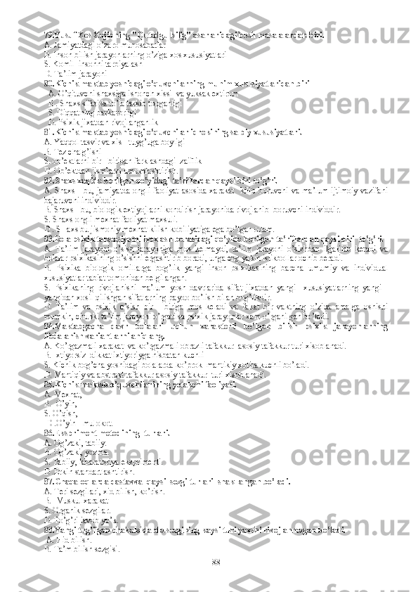 79.Yusuf Xos Xojibning " Q utadgu bilig" asarlaridagi bosh masalalardan biri. 
A. Jamiyatdagi o’zaro munosabatlar 
B. Inson bilish jarayonlarning o’ziga xos xususiyatlari
S. Komil  insonni tarbiyalash 
D. Ta’lim jarayoni
80.Kichik maktab yoshidagi o’ q uvchilarning mu h im xususiyatlaridan biri 
  A. O’qituvchi shaxsiga ishonch xissi  va yuksak extirom
  B . S h axs s ifatida to’la tarkib topganligi
   S.  Diqqatning barkarorligi
   D.  Psixik jixatdan rivojlanganlik 
81. Kichik maktab yoshidagi o’quvchilar idrokining salbiy xususiyatlari. 
A.  Yaqqol tasvir va xis - tuyg’uga boyligi 
B.  Tez chalg’ishi 
S.  ob’ektlarni bir - biridan farklashdagi  zaiflik
D.  Ob’ektdan jismlarni umumlashtirish. 
82.Shaxs xaqida berilgan qo’yidagi ta’riflardan qaysi biri to’g’ri.
A. Shaxs  - bu, jamiyatda  ongli faoliyat  asosida xarakat   kilib boruvchi va ma’lum  ijtimoiy  vazifani
bajaruvchi individdir. 
B.  Shaxs - bu, biologik extiyojlarni kondirish jarayonida rivojlanib  boruvchi individdir. 
S.  Shaxs ongli mexnat faoliyat maxsuli.
D .  SHaxs bu jismoniy mexnat kilish kobiliyatiga ega bo’lgan odam. 
83. Bola psixik taraqqiyotni izoxlash borasidagi qo’yida berilgan ta’riflardan qaysi biri  to’g’ri. 
A.   Ta’lim   jarayoni   o’sish   jarayoniga   mos   kelmaydi,   ta’lim   jarayoni   o’sishdan   ilgarilab   ketadi   va
bolalar psixikasining o’sishni ergashtirib boradi, unga eng yakin istikbollar ochib beradi. 
B.   Psixika   biologik   omillarga   bog’lik   yangi   inson   psixikasining   barcha   umumiy   va   individual
xususiyatlar tabiat tomonidan belgilangan. 
S.   Psixikaning   rivojlanishi   ma’lum   yosh   davrlarida   sifat   jixatdan   yangi     xususiyatlarning   yangi   -
yangidan xosil qilishgan sifatlarning paydo bo’lish bilan bog’likdir. 
D.   Ta’lim   va   psixik   o’sish   bir   -   biriga   mos   keladi   va   fakat   bir   vaktning   o’zida   amalga   oshishi
mumkin, chunki ta’lim jarayoni o’rgatilsa psixik jarayonlar xam o’rganilgan bo’ladi. 
84. Maktabgacha   davr   bolalari   uchun   xarakterli   bo’lgan   bilish   psixik   jarayonlarning
ifodalanish variantlarni aniqlang. 
A.  Ko’rgazmali xarakat  va ko’rgazmali obrazli tafakkur  asosiy tafakkur turi xisoblanadi. 
B.  Ixtiyorsiz  dikkat ixtiyoriyga nisbatan kuchli
S.  Kichik bog’cha yoshidagi bolalarda ko’prok  mantikiy xotira kuchli bo’ladi. 
D.  Mantiqiy va abstrakt tafakkur asosiy tafakkur  turi xisoblanadi. 
85. Kichik maktab o’quvchilarining yetakchi faoliyati.
A.  Mexnat,    
B.   O’yin, 
S.  O’qish,    
  D . O’yin - mulokot. 
86. Ekspriment metodining  turlari.
A.  Og’zaki, tabiiy.
B.  Og’zaki, yozma. 
S.  Tabiiy ,  labaratoriya eksprimenti.
D . Erkin standartlashtirish. 
87. Chaqaloqlarda dastavval qaysi  sezgi turlari  shakllangan bo’ladi.
A.   T eri sezgilari, xid bilish, ko’rish.
B.    M uskul xarakat 
S. O rganik sezgilar.
D.  To’g’ri javob yo’k.
88. Yangi tug’ilgan chakaloklarda sezgining kaysi turi yaxshi rivojlanmagan bo’ladi.
  A.  Hid bilish.
B.  Ta’m bilish sezgisi.  
88 