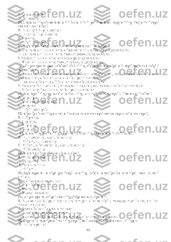 S. Harakat  sezgisi.
D. Teri sezgilari.
89.Chaqaloqning o’z xarakatlarini idora kilishi   ya’ni xarakat   sezgilarining rivojlanishi qaysi
davrdan boshlanadi. 
A. Bolaning 2-3 oylik davridan.
B.  Bolaning 1-oylik davrida.
S.  1 yoshda.
D. To’g’ri javob yo’k.
90.Bog’cha yoshidagi bolalar idrokining xarakterli  xususiyati.
A. Ular narsalarni idrok kilishda ko’zga tashlanib turadigan belgilarga  asoslanadi.
B.  Ular narsalarni idrok kilishda mavxum tasavvurlariga asoslanadi.
S.  Narsalarni idrok kilishda ichki xususiyatlariga asoslanadi. 
D.  Voqelikni idrok kilishda mavxum tafakkurlariga asoslanadi. 
  91. Bir   yoshgacha   bola   psixikasi   o’sishining   o’ziga   xos   xususiyatlari   kaysi   variantda   to’g’ri
ko’rsatilgan.
A. K attalar  so’zini tushunish va dastlabki  so’zlarni talaffo’z  kilishi,  xatti  - xarakat  larni   S o’z   bilan
boshkara olish, so’z bilan idrok kilish faoliyatini boshkarish.
B.  Dastlabki so’zlarni talaffo’z kilishi shaxs sifatida shakllanishi
S.  Kattalar so’zini tushunishi, ish xarakat ini bajarish, xatti-xarakat ni so’z bilan boshkarish.
D.  So’z bilan go’dak idrok kilish faoliyatini boshkarish.
92. Bola hayotining dastlabki onlarida uning uchun diqqatning qaysi turi xarakterli bo’ladi. 
A.  Ixtiyoriy 
B.  Moviklashtirilgan dikkat.
S.  Ixtiyorsiz.
D. To’g’ri javob yo’q.
93.Ixtiyoriy diqqatning alomatlari odatda bolalarda qaysi davrda paydo bo’la boshlaydi.
A. 1- 2 yoshda, 
B. 3 oyligida, 
S.  6 oyligida,
 D. 9 oyligida.
  94.Bolalarning yoshlari ulg’aygan sari diqqatning qaysi sifatlari  o’sib boradi. 
A.  Bulinuvchanligi, kuchi, barkarorligi.
B.  Ko’lami, bulinuvchanligi.
S.  Ko’lami, ko’chuvchanligi, kuchi, barkarorligi.
D.  Ko’chuvchanligi.
95.Bolalarda diqqatning salbiy xususiyati. 
A.  Ko’chuvchanligi
B.  Barqarorligi
 S. Parishonxotirlik..
 D. Ko’lami.
96.Bog’chagacha   tarbiya   yoshidagi   bolaning   psixik   taraqqiyotida   ahamiyat   kasb   etuvchi
omillar.
A. Erkin xarakatlar va muloqot.
B. O’yin faoliyati.
S. Mexnat.
D. Mustaqil xarakatlar. 
97.Uch yoshgacha bo’lgan davrning o’ziga xos xususiyatlari.
A. Nutk va nutk faoliyatini eng okilona namoyon kilish va to’g’ri, maksadga muvofik rivojlantiirish
boskichi xisoblanadi.  
B.  Shaxs sifatida to’la shakllanish davri.
S.  Irodaviy jixatdan shakllanish davri.
D.  Nutq va nutq faoliyatini  okilona namoyon qilish bosqichi xisoblanadi.  
98. Biogenetik nazariyada insonning qaysi jixati bosh omil sifatida qabul qilingan.
  A.  Biologik yetilishi.
89 