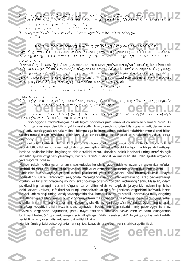 3. G`oziyev E.G`. Psixologiya(Yosh davrlari psixologiyasi). T.,  O`qituvchi, 1994.
4. Davletshin   M.G.,   Do`stmuxamedova   Sh.A.,   To`ychiyeva   S.M.,   Mavlonov   M.   Yosh   davrlari   va
pedagogik psixologiya.  T.: TDPU, 2004 y.
6.  Psixologiya. Qisqach izohli lug`at. T.: 1997 y.
7.  Ibragimov X.I.,Yo`ldoshevU.A., Bobomirzayev X. Pedagogik psixologiya.  T.:   
     2010 y.
2- Ma`ruza.  Y o sh va pedagogik   psixologiya fanining ilmiy tadqiqot metodlarilari. 
Darsning   maqsadi:   Talabalarni   kasbiy   faoliyati   jarayonidagi   psixologik   tadqiqotlar   o`tkazishda
psixologiyaning   asosiy   metodlaridan   amaliy   foydalanish   imkoniga   ega   bo`lish   uchun   ularni
o`zlashtirishdir.Mavzuning  dolzarbligi: 	Hozirgi zamon fan-texnika va jamiyat taraqqiyoti, shuningdek odamlarda	
ro’y   berayotgan   ijtimoiy-psixologik   o’zgarishlar   shaxs   ruhiyatida   hissiy   zo’riqishlarning   yuzaga
kelishiga asos bo’lmoqda.Ilmiy tadqiqot metodlari-shaxsning yosh psixologik xususiyatlar,holat va
psixik jarayonlarni o’rganishdagi asosiy manba bo’lib, tegishli metod asosida shaxs psixik xususiyat,
holat jarayonlarini ijobiy tomonga yo’naltirishda muhim rol o`ynaydi.	  	
       
Reja: 1. Psixologiyada tadqiqot metodlarining ilmiy va amaliy ahamiyati. 
2.Tadqiqot metodlari klassifikatsiyasi: 3.Tadqiqot bosqichlari.  
Tayanch so’z va iboralar 
Psixologiya,   metod,   kuzatish,     ekperiment,   suhbat,   diagnostika,   test,   biografiya,   anketa,   proyektiv
metodlar, sotsiometriya, suhbat metodi, pisixologik eksperiment. 
  
Barcha   boshqa   psixologiyaning   tarmoqlari   singari   yosh   psixologiyasi   va   pedagogik
psixologiya ham o’z tadqiqot metodlariga ega. 
          Psixologiyada   tekshiriladigan   psixik   hayot   hodisalari   juda   xilma-xil   va   murakkab   hodisalardir.   Bu
hodisalar   qanday   metodlar   bilan,   ya’ni   qaysi   yo‘llar   bilan,   qanday   usullar   bilan   tekshiriladi,   degan   savol
tug‘iladi. Psixologiyada chinakam ilmiy bilimga ega bo‘lmoq uchun psixikani tekshirish metodlarini bilish
va shu  metodlardan  foydalana bilish  kerak.Har  bir pedagog  kishilar  psixikasini  tekshirish  uchun  loaqal
eng oddiy
usullarni bilishi lozim.Har bir fan kabi psixologiya ham psixik (ruhiy) hayot hodisalarini chinakamiga ilmiy
asosda bilib olish uchun quyidagi talablarga amal qilingan lozim: Tekshiriladigan har bir psixik hodisaga
boshqa   hodisalar   bilan   bog‘langan   deb   qaralishi   zarur.   Masalan,   psixik   hodisani   uning   nervfiziologik
asosdan   ajratib   o‘rganish   yaramaydi,   xotirani   tafakkur,   diqqat   va   umuman   shaxsdan   ajratib   o‘rganish
yaramaydi va hokazo.
Har   bir   psixik   hodisa   va   umuman   shaxs   vujudga   kelish,   taraqqiy   etish   va   o‘zgarish   jarayonida   ko‘zdan
kechirilishi zarur. Shuning uchun, masalan, bolalar va o‘smirlar psixikasining taraqqiyot qonunlarini
bilmasdan   turib,   voyaga   yetgan   odam   psixikasini   yetarlicha   yaxshi   bilib   bo‘lmaydi.   Psixik   hayot
hodisalarini   ularni   taraqqiyot   jarayonida   o‘rganganda   miqdor   o‘zgarishlarining   sifat   o‘zgarishlariga
o‘tishini   va  bir   sifat   holatining  ikkinchi  sifat  holatiga  o‘tishini  ko‘zdan  kechirmoq  kerak.   Masalan,  odam
psixikasining   taraqqiy   etishini   o‘rgana   turib,   bilim   olish   va   to‘plash   jarayonida   odamning   bilish
qobiliyatlari:   xotirasi,   tafakkuri   va   nutqi,   mushohadakorligi   sifat   jihatidan   o‘zgarishni   ko‘rsatib   bersa
bo‘ladi. Odam ongi uning tarixiy taraqqiyotida shakllanadi. Hozirgi mustaqillik sharoitida milliy ongning
shakllanishiga taalluqli umumiy ilmiy qonuniyatlarni izlash, yangicha tafakkur qilingan va dunyoqarashni
shakllantirish milliy mafkura va milliy g‘oyaning shakllanishiga ijobiy ta’sir ko‘rsatadi.Odamning tevarak-
atrofdagi   voqelikni   bilishi   kuzatishdan,   tajribadan   boshlanadi.   Shu   sababli,   ilmiy   psixologiya   ham   o‘z
mavzuini   o‘rganishni   tajribadan,   psixik   hayot   faktlarini   aniqlash,   tasvir   etish   va   tahlil   qilingandan
boshlashi lozim. So‘ngra, aniqlangan va tahlil qilingan faktlar asosida,psixik hayot qonuniyatlarini ochib,
tegishli nazariy va amaliy xulosalar chiqarilishi lozim.
Har bir fandagi kabi psixologiyada ham tajriba, kuzatish va eksperiment shaklida qo‘llaniladi. 
9 