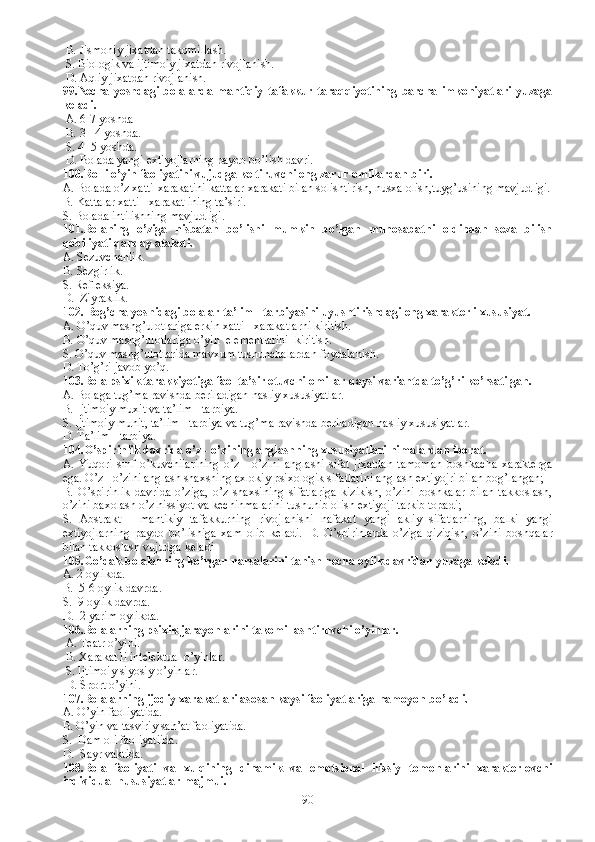   B.  Jismoniy jixatdan takomillash.
  S.  Biologik va ijtimoiy jixatdan rivojlanish. 
  D.  Aqliy jixatdan rivojlanish.
99. Necha   yoshdagi   bolalarda   mantiqiy   tafakkur   taraqqiyotining   barcha   imkoniyatlari   yuzaga
keladi. 
  A.  6-7 yoshda 
  B.  3 - 4 yoshda.
  S.  4 -5 yoshda. 
  D.  Bolada yangi extiyojlarning paydo bo’lish davri.
100. Rolli o’yin faoliyatini vujudga keltiruvchi eng zarur omillardan biri.
A.  Bolada o’z xatti-xarakatini kattalar xarakati bilan solishtirish, nusxa olish,tuyg’usining mavjudligi.
B.  Kattalar xatti - xarakat ining ta’siri.
S.  Bolada intilishning mavjudligi.  
101. Bolaning   o’ziga   nisbatan   bo’lishi   mumkin   bo’lgan   munosabatni   oldindan   seza   bilish
qobiliyati qanday ataladi.
A.  Sezuvchanlik.
B.  Sezgirlik.
S.  Refleksiya.
D.   Ziyraklik.
102.  Bog’cha yoshidagi bolalar ta’lim - tarbiyasini uyushtirishdagi eng xarakterli xususiyat.
A.  O’quv mashg’ulotlariga erkin xatti - xarakatlarni kiritish. 
B.  O’quv mashg’ulotlariga o’yin  elementlarini  kiritish. 
S.  O’quv mashg’ulotlarida mavxum tushunchalardan foydalanish. 
D.  To’g’ri javob yo’q.
103. Bola psixik tarakkiyotiga faol ta’sir etuvchi omillar qaysi variantda to’g’ri ko’rsatilgan.
A. B olaga tug’ma ravishda beriladigan nasliy xususiyatlar.
B. I jtimoiy muxit va ta’lim - tarbiya.  
S. Ijtimoiy muhit, ta’lim - tarbiya va tug’ma ravishda beriladigan nasliy xususiyatlar.
D. T a’lim - tarbiya.  
104. O’spirinlik davrida o’z - o’zining anglashning xususiyatlari nimalardan iborat.
A.   Y uqori   sinf   o’kuvchilarining   o’z   -   o’zini   anglashi   sifat   jixatdan   tamoman   boshkacha   xarakterga
ega. O’z - o’zini anglash shaxsning axlokiy psixologik sifatlarini anglash extiyojri bilan bog’langan;
B.   O’spirinlik   davrida   o’ziga,   o’z   shaxsining   sifatlariga   kizikish,   o’zini   boshkalar   bilan   takkoslash,
o’zini baxolash o’z hissiyot va kechinmalarini tushunib olish extiyoji tarkib topadi;
S.   Abstrakt   -   mantikiy   tafakkurning   rivojlanishi   nafakat   yangi   akliy   sifatlarning,   balki   yangi
extiyojlarning   paydo   bo’lishiga   xam   olib   keladi.   D.   O’spirinlarda   o’ziga   qiziqish,   o’zini   boshqalar
bilan takkoslash vujudga keladi
105. Go’dak bolalarning ko’rgan narsalarini tanish necha oylik davridan yuzaga keladi.  
A. 2 oylikda.
B.  5-6 oylik davrda.
S.  9 oylik davrda. 
D.  2 yarim oylikda.
106.Bolalarning psixik jarayonlarini takomillashtiruvchi o’yinlar.
 A. Teatr o’yini. 
 B. Xarakat li intelektual o’yinlar.
 S. Ijtimoiy siyosiy o’yinlar.
 D. Sport o’yini.
107.Bolalarning ijodiy xarakatlari asosan kaysi faoliyatlariga namoyon bo’ladi. 
A. O’yin faoliyatida. 
B. O’yin va tasviriy san’at faoliyatida.
S.  Dam oli faoliyatiida.
D.  Sayr vaktida.
108.Bola   faoliyati   va   xulqining   dinamik   va   emotsional   hissiy   tomonlarini   xarakterlovchi
individual hususiyatlar majmui. 
90 