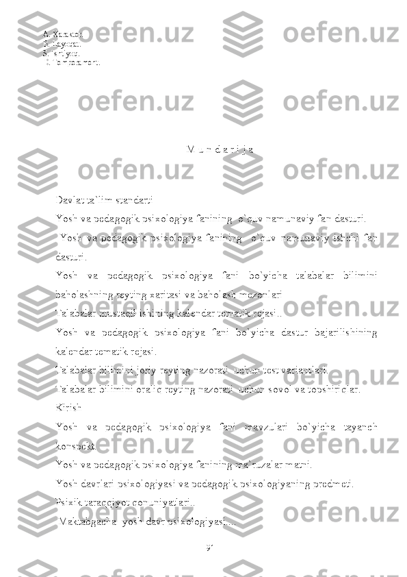 A. Xarakt er.
B.  Layoqat.
S.  Ishtiyoq.
D.  Temperament.
M u n d a r i j a
Davlat ta`lim standarti
Yosh va pedagogik psixologiya fanining  o`quv namunaviy fan dasturi.
  Yosh   va   pedagogik   psixologiya   fanining     o`quv   namunaviy   ishchi   fan
dasturi.
Yosh   va   pedagogik   psixologiya   fani   bo`yicha   talabalar   bilimini
baholashning reyting xaritasi va baholash mezonlari
Talabalar mustaqil ishining kalendar tematik rejasi..
Yosh   va   pedagogik   psixologiya   fani   bo`yicha   dastur   bajarilishining
kalendar tematik rejasi.
Talabalar bilimini joriy reyting nazorati  uchun test variantlari.
Talabalar bilimini oraliq reyting nazorati  uchun sovol va topshiriqlar.
Kirish
Yosh   va   pedagogik   psixologiya   fani   mavzulari   bo`yicha   tayanch
konspekt.
Yosh va pedagogik psixologiya fani ning ma`ruzalar matni.
Yosh davrlari psixologiyasi va pedagogik psixologiyaning predmeti.
Psixik taraqqiyot qonuniyatlari..
 Maktabgacha  yosh davr psixologiyasi....
91 