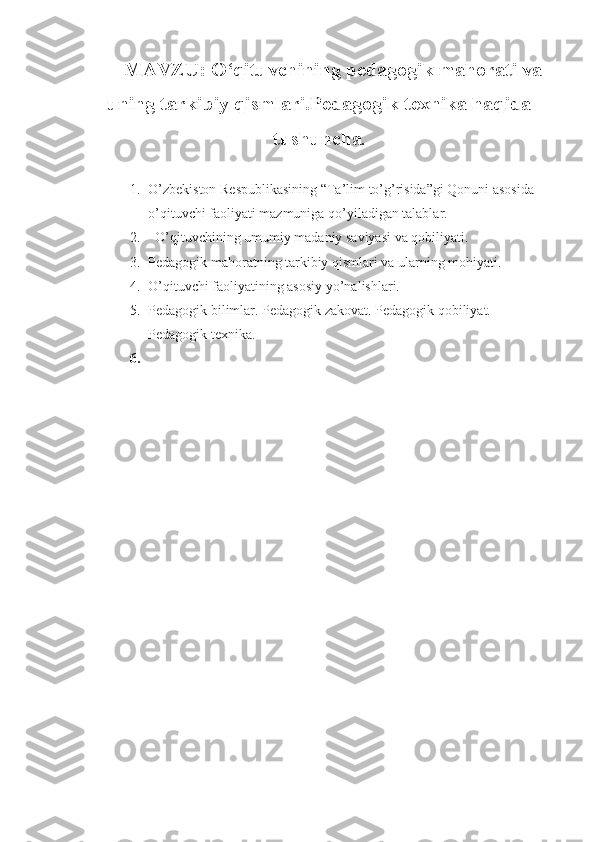 MAVZU :   O‘qituvchining pedagogik mahorati va
uning tarkibiy qismlari.Pedagogik texnika haqida
tushuncha . 
1. O’zbekiston Respublikasining “Ta’lim to’g’risida”gi Qonuni asosida      
o’qituvchi faoliyati mazmuniga qo’yiladigan talablar. 
2.    O’qituvchining umumiy madaniy saviyasi va qobiliyati. 
3. Pedagogik mahoratning tarkibiy qismlari va ularning mohiyati. 
4. O’qituvchi faoliyatining asosiy yo’nalishlari. 
5. Pedagogik bilimlar. Pedagogik zakovat. Pedagogik qobiliyat. 
Pedagogik texnika.
6. 