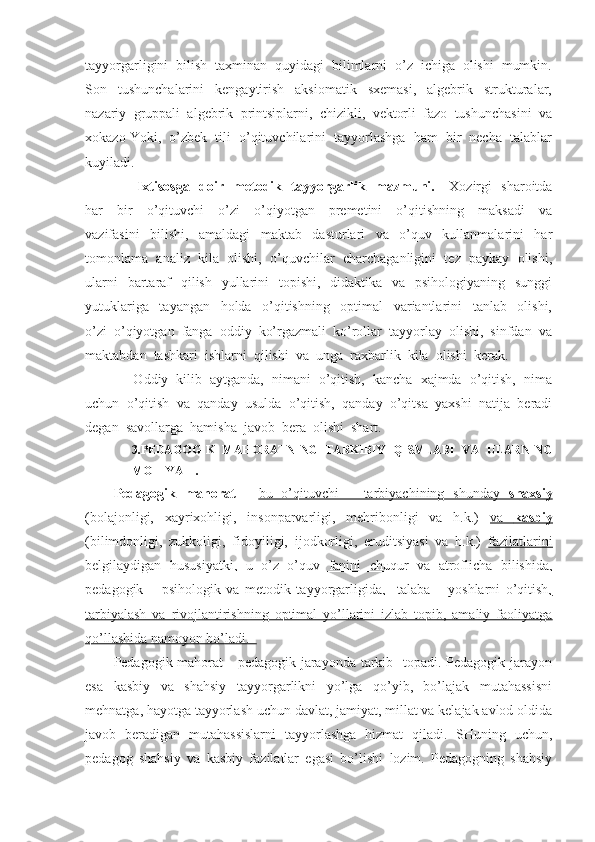 tayyorgarligini  bilish  taxminan  quyidagi  bilimlarni  o’z  ichiga  olishi  mumkin.
Son     tushunchalarini     kengaytirish     aksiomatik     sxemasi,     algebrik     strukturalar,
nazariy  gruppali  algebrik  printsiplarni,  chizikli,  vektorli  fazo  tushunchasini  va
xokazo   Yoki,  o’zbek  tili  o’qituvchilarini  tayyorlashga  ham  bir  necha  talablar
kuyiladi.
          Ixtisosga   doir   metodik   tayyorgarlik   mazmuni.      Xozirgi   sharoitda
har     bir     o’qituvchi     o’zi     o’qiyotgan     premetini     o’qitishning     maksadi     va
vazifasini     bilishi,     amaldagi     maktab     dasturlari     va     o’quv     kullanmalarini     har
tomonlama  analiz  kila  olishi,  o’quvchilar  charchaganligini  tez  paykay  olishi,
ularni    bartaraf    qilish    yullarini    topishi,   didaktika    va   psihologiyaning   sunggi
yutuklariga     tayangan     holda     o’qitishning     optimal     variantlarini     tanlab     olishi,
o’zi  o’qiyotgan  fanga  oddiy  ko’rgazmali  ko’rollar  tayyorlay  olishi,  sinfdan  va
maktabdan  tashkari  ishlarni  qilishi  va  unga  raxbarlik  kila  olishi  kerak.
     Oddiy  kilib  aytganda,  nimani  o’qitish,  kancha  xajmda  o’qitish,  nima
uchun  o’qitish  va  qanday  usulda  o’qitish,  qanday  o’qitsa  yaxshi  natija  beradi
degan  savollarga  hamisha  javob  bera  olishi  shart. 
3. PEDAGOGIK   MAHORATNING   TARKIBIY   QISMLARI   VA   ULARNING
MOHIYATI.
Pedagogik   mahorat   -   bu   o’qituvchi   –   tarbiyachining   shunday      shaxsiy   
(bolajonligi,   xayrixohligi,   insonparvarligi,   mehribonligi   va   h.k.)   va      kasbiy   
(bilimdonligi,   zukkoligi,   fidoyiligi,   ijodkorligi,   eruditsiyasi   va   h.k.)   fazilatlarini
belgilaydigan   hususiyatki,   u   o’z   o’quv   fanini   chuqur   va   atroflicha   bilishida,
pedagogik   –   psihologik   va   metodik   tayyorgarligida,     talaba   –   yoshlarni   o’qitish,
tarbiyalash   va   rivojlantirishning   optimal   yo’llarini   izlab   topib,   amaliy   faoliyatga
qo’llashida namoyon bo’ladi.  
Pedagogik mahorat  - pedagogik jarayonda tarkib   topadi. Pedagogik jarayon
esa   kasbiy   va   shahsiy   tayyorgarlikni   yo’lga   qo’yib,   bo’lajak   mutahassisni
mehnatga, hayotga tayyorlash uchun davlat, jamiyat, millat va kelajak avlod oldida
javob   beradigan   mutahassislarni   tayyorlashga   hizmat   qiladi.   SHuning   uchun,
pedagog   shahsiy   va   kasbiy   fazilatlar   egasi   bo’lishi   lozim.   Pedagogning   shahsiy 