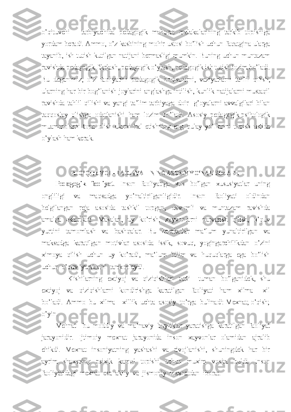 o’qituvchi   -   tarbiyachida   pedagogik   mahorat   malakalarining   tarkib   topishiga
yordam beradi. Ammo, o’z kasbining mohir ustosi bo’lish uchun faqatgina ularga
tayanib, ish  tutish  kutilgan  natijani  bermasligi   mumkin.  Buning  uchun muntazam
ravishda pedagogik fikrlash, pedagogik o’ylash, pedagogik ish tutish lozim bo’ladi.
Bu   deganimiz,   o’z   faoliyatini   pedagogik   hodisalarni,   vaziyatlarni   tahlil   qilish,
ularning har bir bog’lanish joylarini anglashga intilish, kunlik natijalarni mustaqil
ravishda   tahlil   qilishi   va   yangi   ta’lim-tarbiyaga   doir     g’oyalarni   avvalgilari   bilan
taqqoslay   olishga   odatlanishi   ham   lozim   bo’ladi.   Asosiy   pedagogik-psihologik
muammolarni   topa   olish   ularni   hal   etishning   eng   qulay   yo’llarini   topish   ustida
o’ylash ham kerak.   
4.  O’QITUVCHI FAOLIYATINING ASOSIY YO’NALISHLARI.
Pedagogik     faoliyat .     Inson     faoliyatiga     xos     bo’lgan     xususiyatlar     uning
ongliligi     va     maqsadga     yo’naltirilganligidir.     Inson     faoliyati     oldindan
belgilangan     reja     asosida     tashkil     topgan,     davomli     va     muntazam     ravishda
amalga   oshiriladi.   Masalan,   uy   ko’rish,   xayvonlarni   parvarish   qilish,   o’quv
yurtini     tamomlash     va     bashqalar.     Bu     harakatlar     ma‘lum     yunaltirilgan     va
maksadga   karatilgan   motivlar   asosida   issik,   sovuq,   yogingarchilikdan   o’zini
ximoya   qilish   uchun   uy   ko’radi,   ma‘lum   bilim   va   huquqlarga   ega   bo’lish
uchun  o’quv  yurtlarini  tamomlaydi.
          Kishilarning     extiyoj     va     qiziqishlari     turli   –   tuman     bo’lganidek,     shu
extiyoj     va     qiziqishlarni     kondirishga     karatilgan     faoliyati     ham     xilma   –   xil
bo’ladi.  Ammo  bu  xilma – xillik  uchta  asosiy  to’rga  bulinadi: Mexnat; o’qish;
o’yin.
Mehnat - bu  moddiy  va  ma‘naviy  boyliklar  yaratishga  karatilgan  faoliyat
jarayonidir.     Ijtimoiy     mexnat     jarayonida     inson     xayvonlar     olamidan     ajralib
chikdi.     Mexnat     insoniyatning     yashashi     va     rivojlanishi,     shuningdek     har     bir
ayrim     shaxsning     psixik     kamol     topishi     uchun     muxim     vosita     buldi.     Inson
faoliyatidagi  mexnat  esa  akliy  va  jismoniy  mexnatdan  iborat. 