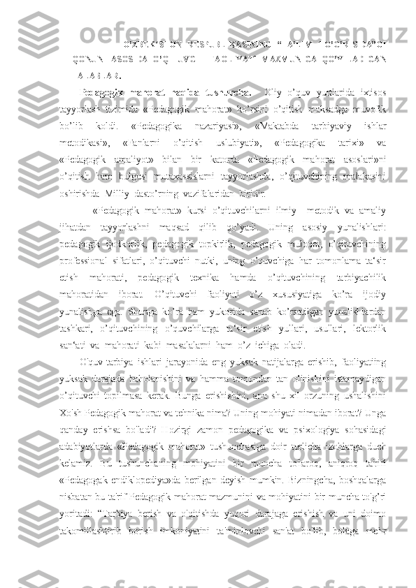           O’ZBEKISTON   RESPUBLIKASINING   “TA’LIM   TO’G’RISIDA”GI
QONUNI   ASOSIDA   O’QITUVCHI   FAOLIYATI   MAZMUNIGA   QO’YILADIGAN
TALABLAR .
Pedagogik   mahorat   haqida   tushuncha.       Oliy   o’quv   yurtlarida   ixtisos
tayyorlash  tizimida  «Pedagogik  mahorat»  ko’rsini  o’qitish  maksadga  muvofik
bo’lib     koldi.     «Pedagogika     nazariyasi»,     «Maktabda     tarbiyaviy     ishlar
metodikasi»,     «Fanlarni     o’qitish     uslubiyati»,     «Pedagogika     tarixi»     va
«Pedagogik     amaliyot»     bilan     bir     katorda     «Pedagogik     mahorat     asoslari»ni
o’qitish   ham   bulgusi   mutaxassislarni   tayyorlashda,   o’qituvchining   malakasini
oshirishda  Milliy  dasto’rning  vazifalaridan  biridir.
     «Pedagogik  mahorat»  kursi  o’qituvchilarni  ilmiy – metodik  va  amaliy
jihatdan     tayyorlashni     maqsad     qilib     qo’yadi.     Uning     asosiy     yunalishlari:
pedagogik  ijodkorlik,  pedagogik  topkirlik,  pedagogik  muloqot,  o’qituvchining
professional  sifatlari,  o’qituvchi  nutki,  uning  o’quvchiga  har  tomonlama  ta‘sir
etish     mahorati,     pedagogik     texnika     hamda     o’qituvchining     tarbiyachilik
mahoratidan     iborat.     O’qituvchi     faoliyati     o’z     xususiyatiga     ko’ra     ijodiy
yunalishga  ega.  Shunga  ko’ra  ham  yukorida  sanab  ko’rsatilgan  yunalishlardan
tashkari,     o’qituvchining     o’quvchilarga     ta‘sir     etish     yullari,     usullari,     lektorlik
san‘ati  va  mahorati  kabi  masalalarni  ham  o’z  ichiga  oladi.
O'quv-tarbiya   ishlari   jarayonida   eng   yuksak   natijalarga   erishib,   faoliyatiing
yuksak   darajada   baholanishini   va   hamma   tomondan   tan   olinishini   istamaydigan
o’qituvchi   topilmasa   kerak.   Bunga   erishishini,   ana   shu   xil   orzuning   ushalishini
Xo'sh Pedagogik mahorat va tehnika nima? Uning mohiyati nimadan iborat? Unga
qanday   erishsa   bo'ladi?   Hozirgi   zamon   pedagogika   va   psixologiya   sohasidagi
adabiyotlarda   «Pedagogik   mahorat»   tushunchasiga   doir   turlicha   izohlarga   duch
kelamiz.   Bu   tushunchaning   mohiyatini   bir   muncha   to'laroq,   aniqroq   ta'rifi
«Pedagogak   endiklopediya»da   berilgan   deyish   mumkin.   Bizningcha,   boshqalarga
nisbatan bu ta'rif Pedagogik mahorat mazmunini va mohiyatini bir muncha to'g’ri
yoritadi:   “Tarbiya   berish   va   o'qitishda   yuqori   darajaga   erishish   va   uni   doimo
takomillashtirib   borish   imkoniyatini   ta'minlovchi   san'at   bo'lib,   bolaga   mehr 