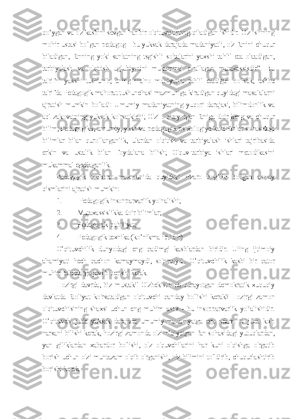 qo’ygan va o'z kasbini sevgan har bir o'qituvchinnng qiladigan ishidir. O'z ishining
mohir ustasi  bo'lgan pedagog - bu yuksak darajada madaniyatli, o'z fanini chuqur
biladigan,   fanning   yoki   san'atning   tsgishli   sohalarini   yaxshi   tahlil   eta   olaadigan,
tarbiyalash   va   o'qitish   uglubiyotini   mukammal   egallagan   mutaxassisdir”.   Bu
ta'rifni   yaxshi   tushunib,   uning   ma'no   mohiyatini   tahlil   etadigan   bo'lsak,   ushbu
ta'rifda Pedagogik mahorat tushunchasi mazmuniga kiradigan quyidagi masalalarni
ajratish   mumkin   bo'ladi:   Umumiy   madaniyatning   yuqori   darajasi,   bilimdonlik   va
aql-zakovatning yuksak ko'rsatkichi; O'zi o'qitayotgan faniga doir keng va chuqur
bilim; Pedagogika, umumiy, yosh va pedagogik-psixologiya kabi fanlar sohasidagi
bilimlar   bilan   qurollanganlik,   ulardan   o'qitish   va   tarbiyalash   ishlari   tajribasida
erkin   va   ustalik   bilan   foydalana   bilish;   O'quv-tarbiya   ishlari   metodikasini
mukammal egallaganlik.
Pedagogik   mahorat   mazmunida   quyidagi   o'zaro   bog’liq   bo'lgan   asosiy
qismlarini ajratish mumkin:
1.   Pedagogik insonparvarlik yo'nalishi;
2. Mutaxassislikka doir bilimlar;
3. Pedagogak qobiliyat;
4. Pedagogik texnika (ko’nikma-iqtidor)
O’qituvchilik   dunyodagi   eng   qadimgi   kasblardan   biridir.   Uiing   ijtimoiy
ahamiyati   hech   qachon   kamaymaydi,   so'nmaydi.   O’qituvchilik   kasbi   bir   qator
muhim talablarga javob berishi kerak.
Hozirgi   davrda,   biz   mustakil   O'zbekistonda   qurayotgan   demokratik   xuquqiy
davlatda   faoliyat   ko'rsatadigan   o'qituvchi   qanday   bo'lishi   kerak?   Hozirgi   zamon
o'qituvchisining   shaxsi   uchun   eng   muhim   asos   -   bu   insopparvarlik   yo'ialishidir.
O’qituvchi   juda   yuksak   darajada   umumiy   madaniyatga   ega   odam.   U   juda   ko'p
narsani bilishi kerak, hozirgi zamonda o'zi o’qiyotgan fan sohasidagi yutuqlardan,
yan   giliklardan   xabardor   bo'lishi,   o'z   o'quvchilarini   har   kuni   o'qishga   o'rgatib
borish uchun o'zi muntazam o'qib o'rganishi, o'z bilimini to'ldirib, chuqurlashtirib
borishi kerak.  