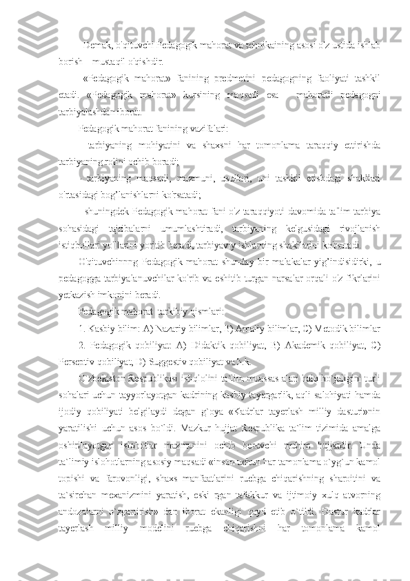 Demak, o'qituvchi Pedagogik mahorat va tehnikaining asosi o'z ustida ishlab
borish – mustaqil o'qishdir.
«Pedagogik   mahorat»   fanining   predmetini   pedagogning   faoliyati   tashkil
etadi.   «Pedagogik   mahorat»   kursining   maqsadi   esa   -   mahoratli   pedagogni
tarbiyalashdan iborat. 
Pedagogik mahorat fanining vazifalari: 
-   tarbiyaning   mohiyatini   va   shaxsni   har   tomonlama   taraqqiy   ettirishda
tarbiyaning rolini ochib boradi; 
-   tarbiyaning   maqsadi,   mazmuni,   usullari,   uni   tashkil   etishdagi   shakllari
o'rtasidagi bog’lanishlarni ko'rsatadi; 
- shuningdek Pedagogik mahorat fani o'z taraqqiyoti davomida ta'lim-tarbiya
sohasidagi   tajribalarni   umumlashtiradi,   tarbiyaning   kelgusidagi   rivojlanish
istiqbollari yo'llarini yoritib beradi, tarbiyaviy ishlarning shakllarini ko'rsatadi. 
O'qituvchinnng   Pedagogik   mahorat   shunday   bir   malakalar   yig’indisidirki,   u
pedagogga tarbiyalanuvchilar  ko'rib va eshitib turgan narsalar  orqali  o'z fikrlarini
yetkazish imkonini beradi.
Pedagogik mahorat  tarkibiy qismlari:
1. Kasbiy bilim: A) Nazariy bilimlar, B) Amaliy bilimlar, C) Metodik bilimlar
2.   Pedagogik   qobiliyat:   A)   Didaktik   qobiliyat,   B)   Akademik   qobiliyat,   C)
Perseptiv qobiliyat, D) Suggestiv qobiliyat va h.k.
O`zbekiston Respublikasi istiqlolini ta`lim muassas alari halq ho`jaligini turli
sohalari uchun tayyorlayotgan kadrining kasbiy tayergarlik, aqli salohiyati  hamda
ijodiy   qobiliyati   belgilaydi   degan   g`oya   «Kadrlar   tayerlash   milliy   dasturi»nin
yaratilishi   uchun   asos   bo`ldi.   Mazkur   hujjat   Respublika   ta`lim   tizimida   amalga
oshirilayotgan   islohotlar   mazmunini   ochib   beruvchi   muhim   hujjatdir.   Unda
ta`limiy islohotlarning asosiy maqsadi «inson uchun har tamonlama o`yg`un kamol
topishi   va   farovonligi,   shaxs   manfaatlarini   ruebga   chiqarishning   sharoitini   va
ta`sirchan   mexanizmini   yaratish,   eski   rgan   tafakkur   va   ijtimoiy   xulq   atvorning
andozalarni   o`zgartirish»   dan   iborat   ekanligi   qayd   etib   o`tildi.   Dastur   kadrlar
tayerlash   milliy   modelini   ruebga   chiqarishni   har   tomonlama   kamol 