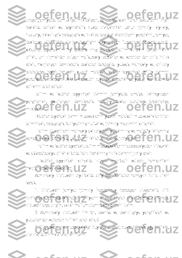 topgan,jamiyatda   turmushga   moslashgan,   ta`lim   va   kasb-hunar   dasturlarini   ongli
ravishda   tanlash   va   keyinchalik   puxta   o`zlashtirish   uchun   ijtimoiy-   siyosiy,
huquqiy, psixologik-pedagogik va boshqa tarzdagi sharoitlarni yaratishni, jamiyat,
davlat   va   oila   oldida   o`z   javobgarligini   xisyotadigan   fuqarolarni   nazarda   tutadi.
«Kadrlar   tayerlash   milliy   dasturi»   ning   maqsadi-   ta`lim   sohasini   tubdan   isloh
qilish,   uni   o`tmishdan   qolgan   mafkuraviy   qarashlar   va   sarqitlar   dan   to`la   holos
etish,   rivojlangan   demokratik   davlatlar   darajasida   yuksak   ma`naviy   va   ahloqiy
talabalarga   javob   beruvchi   yuqori   malakali   kadrlar   tayyorlash   milliy   tizimini
yaratishdan   iboratdir.   Ushbu   maqsadni   ruyobga   chiqarish   qo`yidagi   vazifalar   hal
etilishini talab etiladi: 
-ta`lim   va   kadrlar   tayyorlash   tizimini   jamiyatda   amalga   oshirayotgan
yangilanish,   rivojlangan   demokratik   huquqiy   davlat   qurulishi   jaraenlariga
moslashish. 
-Kadrlar   tayerlash   tizimi   muassaslarini   yuqori   malakali   mutaxassiislar   bilan
ta`minlash, pedagogik faoliyatining nufuzi va ijtimoiy maqomini ko`tarish: 
-Ta`lim oluvchilarni ma`naviy axloqiy tarbiyalashni ng va ma`rifiy ishlarning
samarali shakllari hamda uslublarini ishlab chiqish va joriy etish: 
- Ta`lim va kadrlar tayerlash, ta`lim mutaxassislar ini attestatsiyadan o`tkazish
va akkreditatsiya qilish sifatida baho berishning holis tizimini jori y etish: 
-   kadrlar   tayyorlash   sohasida   o`zaro   manfaatli   xalqaro   hamkorlikni
rivojlantirish va hokazolar. 
Zamonaviy   o`qituvchi   qiyofasida   qo`yidagi   fazilatlar   namayon   bo`la   olishi
kerak. 
1.   O`qituvchi   jamiyat   ijtimoiy   haetda   ruy   beraetgan   o`zgarishla   olib
borilaetgan   ijtimoiy   islohatlar   mohiyatini   chuqur   anglab   etishi   hamda   bu   borada
o`quvchilarga to`g`ri, asosli ma`lumotlarni berib borishi lozim. 
2.   Zamonaviy   o`qituvchi   ilm-fan,   texnika   va   texnologiya   yangiliklari   va
yutuqlaridan xabardor bo`lishi talab etiladi. 
3. O`qituvchi o`z mutaxassisligi  buyicha chuqur, puxta bilimga ega bo`lishi,
o`z o`stida tinimsiz izlanishi lozim.  