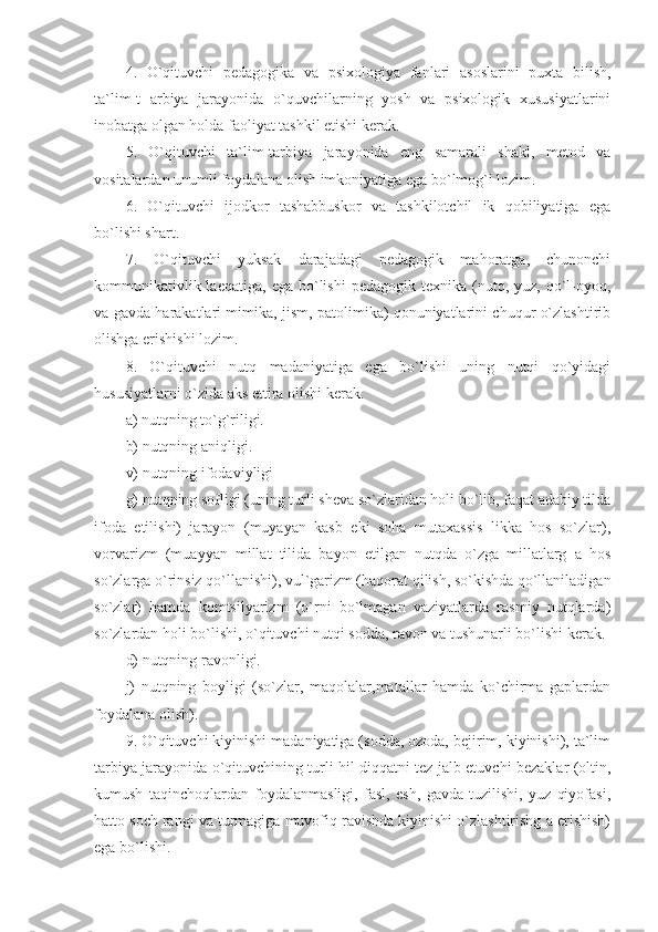 4.   O`qituvchi   pedagogika   va   psixologiya   fanlari   asoslarini   puxta   bilish,
ta`lim-t   arbiya   jarayonida   o`quvchilarning   yosh   va   psixologik   xususiyatlarini
inobatga olgan holda faoliyat tashkil etishi kerak. 
5.   O`qituvchi   ta`lim-tarbiya   jarayonida   eng   samarali   shakl,   metod   va
vositalardan unumli foydalana olish imkoniyatiga ega bo`lmog`i lozim. 
6.   O`qituvchi   ijodkor   tashabbuskor   va   tashkilotchil   ik   qobiliyatiga   ega
bo`lishi shart. 
7.   O`qituvchi   yuksak   darajadagi   pedagogik   mahoratga,   chunonchi
kommunikativlik  laeqatiga,   ega  bo`lishi   pedagogik  texnika  (nutq,  yuz,  qo`l-oyoq,
va gavda harakatlari mimika, jism, patolimika) qonuniyatlarini chuqur o`zlashtirib
olishga erishishi lozim. 
8.   O`qituvchi   nutq   madaniyatiga   ega   bo`lishi   uning   nutqi   qo`yidagi
hususiyatlarni o`zida aks ettira olishi kerak. 
a) nutqning to`g`riligi. 
b) nutqning aniqligi. 
v) nutqning ifodaviyligi 
g) nutqning sofligi (uning turli sheva so`zlaridan holi bo`lib, faqat adabiy tilda
ifoda   etilishi)   jarayon   (muyayan   kasb   eki   soha   mutaxassis   likka   hos   so`zlar),
vorvarizm   (muayyan   millat   tilida   bayon   etilgan   nutqda   o`zga   millatlarg   a   hos
so`zlarga o`rinsiz qo`llanishi), vul`garizm (haqorat qilish, so`kishda qo`llaniladigan
so`zlar)   hamda   komtsilyarizm   (o`rni   bo`lmagan   vaziyatlarda   rasmiy   nutqlarda)
so`zlardan holi bo`lishi, o`qituvchi nutqi sodda, ravon va tushunarli bo`lishi kerak. 
d) nutqning ravonligi.
j)   nutqning   boyligi   (so`zlar,   maqolalar,matallar   hamda   ko`chirma   gaplardan
foydalana olish). 
9. O`qituvchi kiyinishi madaniyatiga (sodda, ozoda, bejirim, kiyinishi), ta`lim
tarbiya jarayonida o`qituvchining turli hil diqqatni tez jalb etuvchi bezaklar (oltin,
kumush   taqinchoqlardan   foydalanmasligi,   fasl,   esh,   gavda   tuzilishi,   yuz   qiyofasi,
hatto soch rangi va turmagiga muvofiq ravishda kiyinishi o`zlashtirishg a erishish)
ega bo`lishi.  