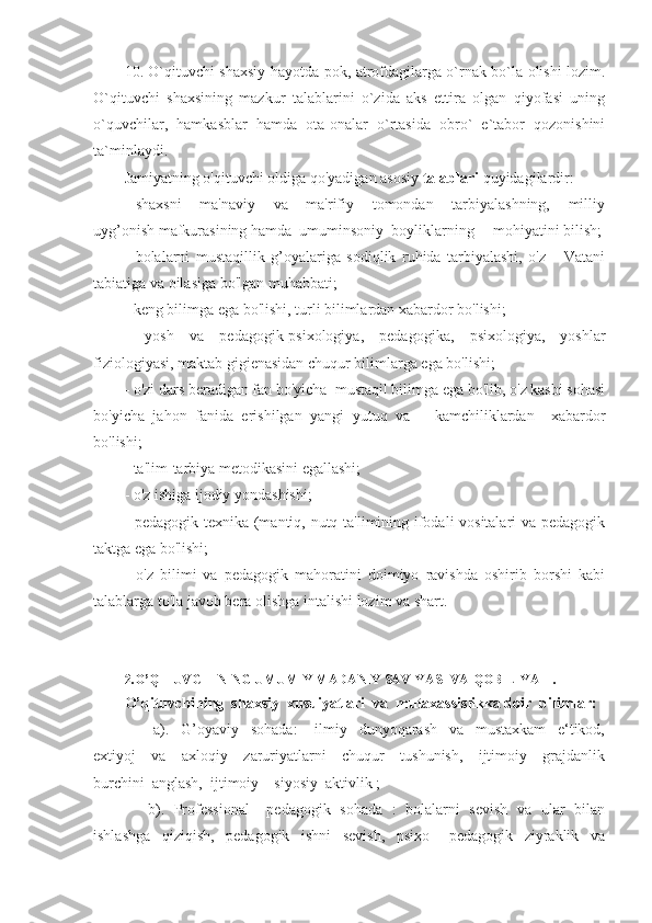 10. O`qituvchi shaxsiy hayotda pok, atrofdagilarga o`rnak bo`la olishi lozim.
O`qituvchi   shaxsining   mazkur   talablarini   o`zida   aks   ettira   olgan   qiyofasi   uning
o`quvchilar,   hamkasblar   hamda   ota-onalar   o`rtasida   obro`   e`tabor   qozonishini
ta`minlaydi. 
Jamiyatning o'qituvchi oldiga qo'yadigan asosiy  talablari  quyidagilardir:
-   shaxsni       ma'naviy       va       ma'rifiy       tomondan       tarbiyalashning,       milliy
uyg’onish mafkurasining hamda  umuminsoniy  boyliklarning     mohiyatini bilish;
-   bolalarni   mustaqillik   g’oyalariga   sodiqlik   ruhida   tarbiyalashi,   o'z       Vatani
tabiatiga va oilasiga bo'lgan muhabbati;
- keng bilimga ega bo'lishi, turli bilimlardan xabardor bo'lishi;
-   yosh   va   pedagogik-psixologiya,   pedagogika,   psixologiya,   yoshlar
fiziologiyasi, maktab gigienasidan chuqur bilimlarga ega bo'lishi;
- o'zi dars beradigan fan bo'yicha  mustaqil bilimga ega bo'lib, o'z kasbi sohasi
bo'yicha   jahon   fanida   erishilgan   yangi   yutuq   va       kamchiliklardan     xabardor
bo'lishi;
- ta'lim-tarbiya metodikasini egallashi;
- o'z ishiga ijodiy yondashishi;
- pedagogik texnika (mantiq, nutq ta'limining ifodali vositalari va pedagogik
taktga ega bo'lishi;
-   o'z   bilimi   va   pedagogik   mahoratini   doimiyo   ravishda   oshirib   borshi   kabi
talablarga to'la javob bera olishga intalishi lozim va shart.
2. O’QITUVCHINING UMUMIY MADANIY SAVIYASI VA   QOBILIYATI.
O’qituvchining  shaxsiy  xusuiyatlari  va  mutaxassislikka doir  bilimlar:
          a).     G’oyaviy     sohada:       ilmiy     dunyoqarash     va     mustaxkam     e‘tikod,
extiyoj     va     axloqiy     zaruriyatlarni     chuqur     tushunish,     ijtimoiy     grajdanlik
burchini  anglash,  ijtimoiy – siyosiy  aktivlik ;
         b).   Professional – pedagogik   sohada   :   bolalarni   sevish   va   ular   bilan
ishlashga     qiziqish,     pedagogik     ishni     sevish,     psixo   –   pedagogik     ziyraklik     va 