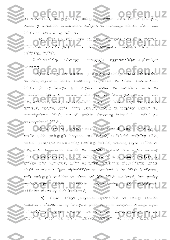 ko’zatuvchanlik,  pedagogik  takt,  pedagogik  tasavvur,  tashkilotchilik  qobiliyati,
xaqqoniy   dilkashlik,   talabchanlik,   kat‘iylik   va   maksadga   intilish,   o’zini   tuta
bilish,  professional  layokatlilik ;
         v).   Bilish   soxasida:    ilmiy   eruditsiya,   ma‘naviy   extiyoj   va   qiziqish,
intellektual     qiziqish,     yangilikni     qo’llab   –   quvvatlash,     pedagogik     ma‘lumotni
oshirishga  intilish.
O’qituvchining     psi x ologo   –   pedagogik     tayyorgarligiga   kuyiladigan
talablar :
     a).  bilim  egallash  soxasida :  pedagogika  fanining  metodologik  asoslari
va     kategoriyalarini     bilish,     shaxsning     rivojlanishi     va     sotsial     shakllanishini
bilish,     ijtimoiy     tarbiyaning     moxiyati,     maksadi     va     vazifalari,     forma     va
metodlarini     tushunish,     bolalar     anatomiyasi     va     fiziologiyasiga     oid     bolalar
rivojlanishining     asosiy     qonuniyatlarini     bilish,     bolalar     jinsiy     va     gigienik
tarbiyasi,     nazariy,     tabiiy   –   ilmiy     asoslari,     bolalar     psihologiyasi     asoslari     va
qonuniyatlarini     bilish,     har     xil     yoshda     shaxsning     individual   -       psihologik
xususiyatlarini  bilish ;
      b).  kunikma  va  malakalar  xosil  qilish  soxasida:  pedagogik  vaziyatni
analiz   qilish,   pedagogik   jarayonni    rejalashtirish,   natijalarini    muljallay   olish,
sotsial – pedagogik  xodisalarning  amaldagi  holatini,  ularning  paydo  bo’lish  va
rivojlanish     sabablarini,     sharoiti     va     harakterini     analiz     kila     bilish,     baholay
bilish  kunikmasi,  o’quvchilarning  tarbiyalanganlik  va  jamoaning  rivojlanishini
aniklay   olish   kunikmasi,   ta‘lim    va   tarbiya   jarayonida   o’quvchilarda   uchray
olishi     mumkin     bo’lgan     qiyinchiliklar     va     xatolarni     ko’ra     bilish     kunikmasi,
anik    pedagogik     vazifalar     va    ularni     xal     kila     bilish     kunikmasi,     har     qanday
rejalashtirilgan     ishlarni     bajarishda     o’quvchilarning     javob     reaktsiyasini
oddindan  chamalay  olish  kunikmasi;
          v).     o’quv   –   tarbiya     jarayonini     rejalashtirish     va     amalga     oshirish
soxasida  :  o’quvchilarning  tarbiyalanganlik  va  bilim  darajasini  xisobga  olgan
holda    ta‘lim   – tarbiya   maksadga     muvofik   o’quv    materialini     tanlash   va   uni
analiz     va     sintez     kila     olish,     murakkab     matnlarni     va     o’quv     materiallarni 