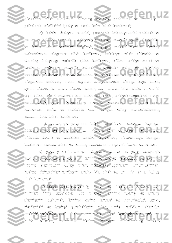 o’zlashtira     olish     kunikmasi,     darsning     tashkiliy,     pedagogik     va     mantikiy   –
psihologik  to’zilishini  ijodiy  va  asosli  ko’ra  bilish  kunikmasi;
         g).   bolalar   faoliyati   turlarini,   pedagogik   imkoniyatlarini   aniklash   va
harakatga  keltirish  soxasida  :  tarbiyaviy  maksadga  muvofik  ayrim  o’quvchilar
va     jamoa     uchun     vazifalar     belgilash,     kuyilgan     maksad     asosida     ularning
tushunchasini     o’zgartira     olish     kunikmasi,     bolalarga     ta‘sir     o’tkazish     va
ularning     faoliyatiga     raxbarlik     qilish     kunikmasi,     ta‘lim   –   tarbiya     metod     va
usullarini     maksadga     muvofik     kullash,     o’quvchilar     xulqi     va     aktivligini
bashqarish,  bolalarning  tashki  ko’rinishi  va  kiliklaridan  uning  ruhiy  holatidagi
o’zgarishni     aniklash,     o’zini     xayolan     tarbiyalanuvchi     o’rniga     kuya     bilish,
ayrim   o’quvchilar   bilan,   o’quvchilarning   ota – onalari   bilan   aloka   qilish,   til
topa  bilish,  to’g’ri  muomala  kila  bilish  kunikmasi,  tarbiyalanuvchilarni  o’ziga
karata     olish,     ayrim     o’quvchilarga     nisbatan     munosabatini     o’zgartira     olish
kunikmasi,     sinfda     va     maktabda     sodir     bo’lgan     salbiy     munosabatlarning
sababini  topa  bilish  kunikmasi;
          d).     pedagogik     jarayonni     to’g’ri     uyushtirish     soxasida:     kuyilgan
pedagogik   vazifani   asosli    ravishda   o’zgartira   olish   kunikmasi,       o’quvchilar
o’rtasida     dustlik     va     urtoklikni     urnatish     kunikmasi,     o’quvchilarga     berilgan
topshirikni  nazorat  qilish  va  ishning  harakterini  o’zgartirib  turish  kunikmasi;
         e).   yakuniy   xisob,   olingan   natijalarni   baholash   va   yangi   pedagogik
vazifalarni     belgilash     soxasida     :       ta‘lim     va     tarbiya     metodlarini     kullashning
optimal     sharoitlarini     kullay     bilish,     pedagogik     tajribalarni     umumlashtirish,
bashqa     o’qituvchilar     tajribasini     analiz     kila     olish     va     uni     o’z     ishida     kullay
olish  kunikmasi.
          Maxsus     tayyorgarlikning     hajmi     va     mazmuni.   Ixtisosga     doir
bilimlar,     ilmiy     tadkikotga     doir     bilimlar,     fanning     nazariy     va     amaliy
ahamiyatini     tushunish,     fanning     xozirgi     darajasi     va     qonuniyatlari,     tarixi,
rivojlanishi     va     keyingi     yunalishlarini     bilish,     ilmiy   –   tadkikot     ishlaridan
daslabki  malakalar  xosil  qilish,  matematik  va  alfavit  kataloglaridan  foydalana
bilish.     Masalan,     matematika     fakulteti     bitiruvchi     talabalarining     maxsus 