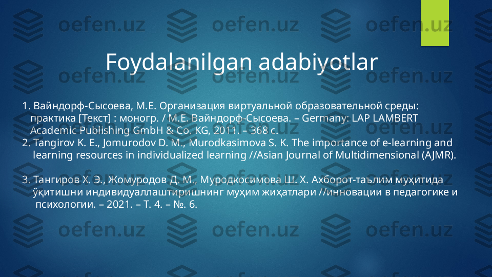 Foydalanilgan adabiyotlar 
1.  Вайндорф-Сысоева, М.Е. Организация виртуальной образовательной среды:  
    практика [Текст] : моногр. / М.Е. Вайндорф-Сысоева. –  Germany: LAP LAMBERT 
    Academic Publishing GmbH & Co. KG, 2011. – 368  с. 
2.  Tangirov K. E., Jomurodov D. M., Murodkasimova S. K. The importance of e-learning and 
     learning resources in individualized learning //Asian Journal of Multidimensional (A JMR).     
                                  
3. Тангиров Х. Э., Жомуродов Д. М., Муродкосимова Ш. Х.  A хборот-таълим муҳитида 
     ўқитишни индивидуаллаштиришнинг муҳим жиҳатлари //инновации в педагогике и 
      психологии. – 2021. – Т. 4. – №. 6.    