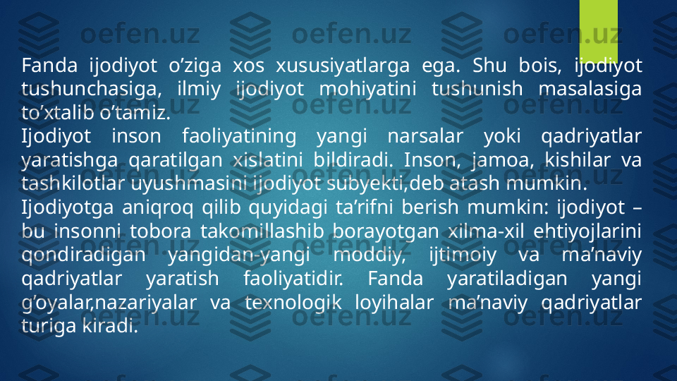 Fanda  ijodiyot  o’ziga  xos  xususiyatlarga  ega.  Shu  bois,  ijodiyot 
tushunchasiga,  ilmiy  ijodiyot  mohiyatini  tushunish  masalasiga 
to’xtalib o’tamiz.
Ijodiyot  inson  faoliyatining  yangi  narsalar  yoki  qadriyatlar 
yaratishga  qaratilgan  xislatini  bildiradi.  Inson,  jamoa,  kishilar  va 
tashkilotlar uyushmasini ijodiyot subyekti,deb atash mumkin.
Ijodiyotga  aniqroq  qilib  quyidagi  ta’rifni  berish  mumkin:  ijodiyot  – 
bu  insonni  tobora  takomillashib  borayotgan  xilma-xil  ehtiyojlarini 
qondiradigan  yangidan-yangi  moddiy,  ijtimoiy  va  ma’naviy 
qadriyatlar  yaratish  faoliyatidir.  Fanda  yaratiladigan  yangi 
g’oyalar,nazariyalar  va  texnologik  loyihalar  ma’naviy  qadriyatlar 
turiga kiradi.   