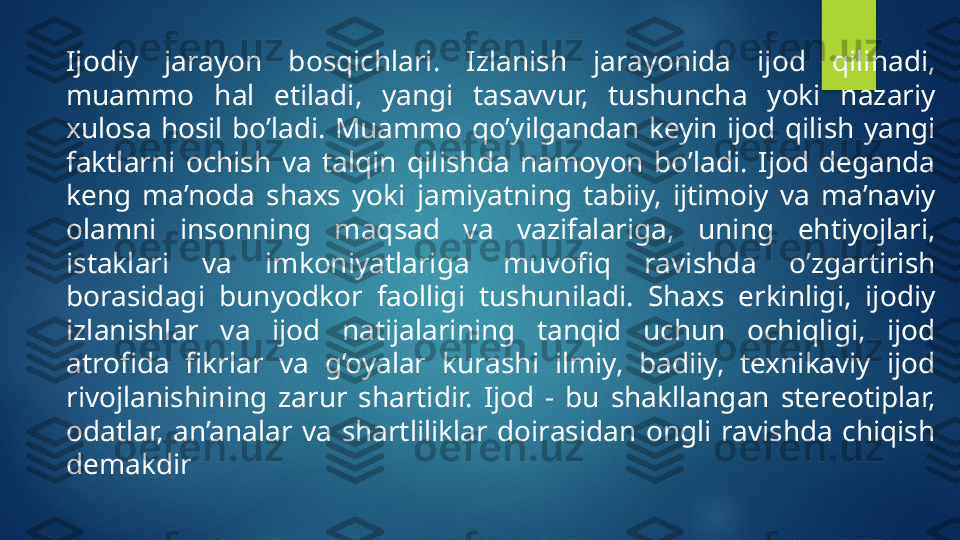 Ijodiy  jarayon  bosqichlari.  Izlanish  jarayonida  ijod  qilinadi, 
muammo  hal  etiladi,  yangi  tasavvur,  tushuncha  yoki  nazariy 
xulosa  hosil  bo’ladi.  Muammo  qo’yilgandan  keyin  ijod  qilish  yangi 
faktlarni  ochish  va  talqin  qilishda  namoyon  bo’ladi.  Ijod  deganda 
keng  ma’noda  shaxs  yoki  jamiyatning  tabiiy,  ijtimoiy  va  ma’naviy 
olamni  insonning  maqsad  va  vazifalariga,  uning  ehtiyojlari, 
istaklari  va  imkoniyatlariga  muvofiq  ravishda  o’zgartirish 
borasidagi  bunyodkor  faolligi  tushuniladi.  Shaxs  erkinligi,  ijodiy 
izlanishlar  va  ijod  natijalarining  tanqid  uchun  ochiqligi,  ijod 
atrofida  fikrlar  va  g’oyalar  kurashi  ilmiy,  badiiy,  texnikaviy  ijod 
rivojlanishining  zarur  shartidir.  Ijod  -  bu  shakllangan  stereotiplar, 
odatlar,  an’analar  va  shartliliklar  doirasidan  ongli  ravishda  chiqish 
demakdir   