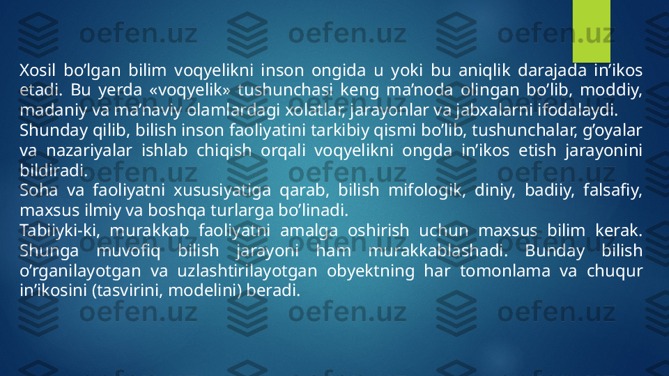 Xosil  bo’lgan  bilim  voqyelikni  inson  ongida  u  yoki  bu  aniqlik  darajada  in’ikos 
etadi.  Bu  yerda  «voqyelik»  tushunchasi  keng  ma’noda  olingan  bo’lib,  moddiy, 
madaniy va ma’naviy olamlardagi xolatlar, jarayonlar va jabxalarni ifodalaydi.
Shunday qilib, bilish inson faoliyatini tarkibiy qismi bo’lib, tushunchalar, g’oyalar 
va  nazariyalar  ishlab  chiqish  orqali  voqyelikni  ongda  in’ikos  etish  jarayonini 
bildiradi.
Soha  va  faoliyatni  xususiyatiga  qarab,  bilish  mifologik,  diniy,  badiiy,  falsafiy, 
maxsus ilmiy va boshqa turlarga bo’linadi.
Tabiiyki-ki,  murakkab  faoliyatni  amalga  oshirish  uchun  maxsus  bilim  kerak. 
Shunga  muvofiq  bilish  jarayoni  ham  murakkablashadi.  Bunday  bilish 
o’rganilayotgan  va  uzlashtirilayotgan  obyektning  har  tomonlama  va  chuqur 
in’ikosini (tasvirini, modelini) beradi.   