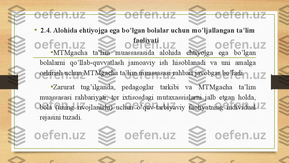 •
2.4. Alohida ehtiyojga ega bo’lgan bolalar uchun mo’ljallangan ta’lim 
faoliyati  
•
MTMgacha  ta’lim  muassasasida  alohida  ehtiyojga  ega  bo’lgan 
bolalarni  qo’llab-quvvatlash  jamoaviy  ish  hisoblanadi  va  uni  amalga 
oshirish uchun MTMgacha ta’lim muassasasi rahbari javobgar bo’ladi.   
• Zarurat  tug’ilganda,  pedagoglar  tarkibi  va  MTMgacha  ta’lim 
muassasasi  rahbariyati,  tor  ixtisosdagi  mutaxassislarni  jalb  etgan  holda, 
bola  (uning  rivojlanishi)  uchun  o’quv-tarbiyaviy  faoliyatning  individual 
rejasini tuzadi. 