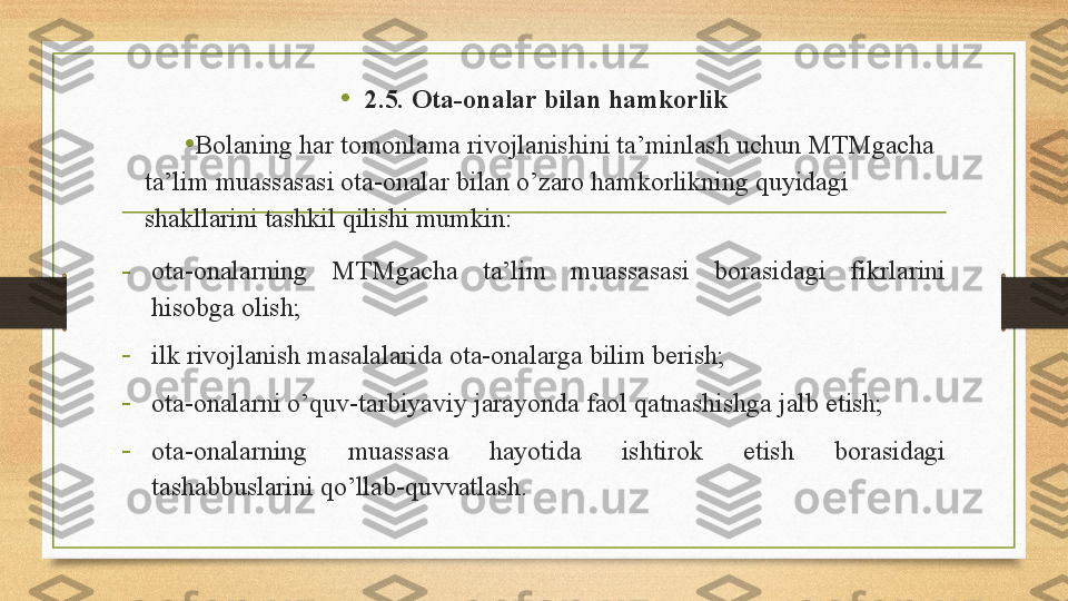 •
2.5. Ota-onalar bilan hamkorlik
•
Bolaning har tomonlama rivojlanishini ta’minlash uchun MTMgacha 
ta’lim muassasasi ota-onalar bilan o’zaro hamkorlikning quyidagi 
shakllarini tashkil qilishi mumkin: 
-
ota-onalarning  MTMgacha  ta’lim  muassasasi  borasidagi  fikrlarini 
hisobga olish;  
-
ilk rivojlanish masalalarida ota-onalarga bilim berish; 
-
ota-onalarni o’quv-tarbiyaviy jarayonda faol qatnashishga jalb etish;
-
ota-onalarning  muassasa  hayotida  ishtirok  etish  borasidagi 
tashabbuslarini qo’llab-quvvatlash.  