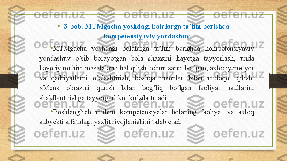 • 3-bob. MTMgacha yoshdagi bolalarga ta’lim berishda 
kompetensiyaviy yondashuv
• MTMgacha  yoshdagi  bolalarga  ta’lim  berishda  kompetensiyaviy 
yondashuv  o’sib  borayotgan  bola  shaxsini  hayotga  tayyorlash,  unda 
hayotiy muhim masalalarni hal qilish uchun zarur bo’lgan, axloqiy me’yor 
va  qadriyatlarni  o’zlashtirish,  boshqa  insonlar  bilan  muloqot  qilish, 
«Men»  obrazini  qurish  bilan  bog’liq  bo’lgan  faoliyat  usullarini 
shakllantirishga tayyorgarlikni ko’zda tutadi.  
•
Boshlang’ich  muhim  kompetensiyalar  bolaning  faoliyat  va  axloq 
subyekti sifatidagi yaxlit rivojlanishini talab etadi. 