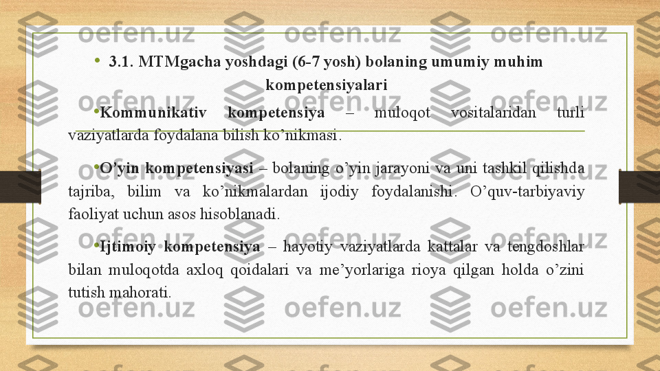 •
3.1. MTMgacha yoshdagi (6-7 yosh) bolaning umumiy muhim 
kompetensiyalari
•
Kommunikativ  kompetensiya   –  muloqot  vositalaridan  turli 
vaziyatlarda foydalana bilish ko’nikmasi .
•
O’yin   kompetensiya si   –  bolaning  o’yin  jarayoni  va  uni  tashkil  qilishda 
tajriba,  bilim  va  ko’nikmalardan  ijodiy  foydalanishi .   O’quv-tarbiyaviy 
faoliyat uchun asos hisoblanadi.
• Ijtimoiy  kompetensiya   –  hayotiy  vaziyatlarda  kattalar  va  tengdoshlar 
bilan  muloqotda  axloq  qoidalari  va  me’yorlariga  rioya  qilgan  holda  o’zini 
tutish mahorati. 