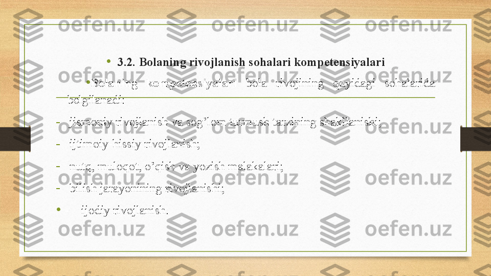 •
3.2. Bolaning rivojlanish sohalari kompetensiyalari
•
Bolaning  kompetensi yalari  bola  rivojining  quyidagi  sohalarida 
belgilanadi: 
-
jismoniy rivojlanish va sog’lom turmush tarzining shakllanishi;
-
ijtimoiy-hissiy rivojlanish;
-
nutq, muloqot, o’qish va yozish malakalari;
-
bilish jarayonining rivojlanishi;
• -     ijodiy rivojlanish. 