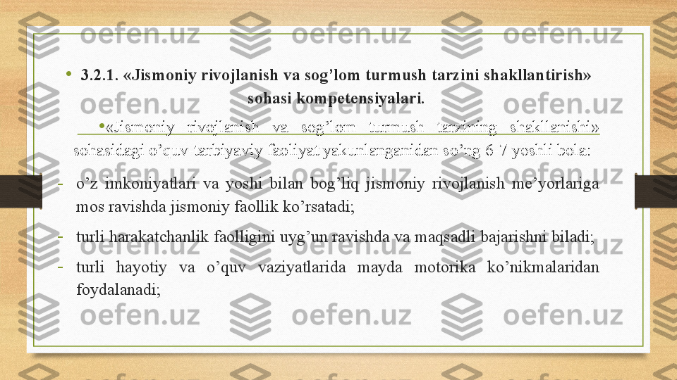 •
3.2.1. «Jismoniy rivojlanish va sog’lom turmush tarzini shakllantirish» 
sohasi kompetensiyalari.
• «Jismoniy  rivojlanish  va  sog’lom  turmush  tarzining  shakllanishi» 
sohasidagi o’quv-tarbiyaviy faoliyat yakunlanganidan so’ng 6-7 yoshli bola: 
-
o’z  imkoniyatlari  va  yoshi  bilan  bog’liq  jismoniy  rivojlanish  me’yorlariga 
mos ravishda jismoniy faollik ko’rsatadi; 
-
turli harakatchanlik faolligini uyg’un ravishda va maqsadli bajarishni biladi;  
-
turli  hayotiy  va  o’quv  vaziyatlarida  mayda  motorika  ko’nikmalaridan 
foydalanadi;  