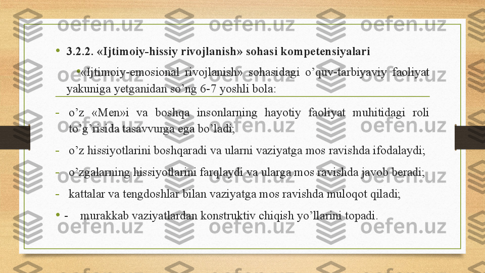 • 3.2.2. «Ijtimoiy-hissiy rivojlanish» sohasi kompetensiyalari
• «Ijtimoiy-emosional  rivojlanish»  sohasidagi  o’quv-tarbiyaviy  faoliyat 
yakuniga yetganidan so’ng 6-7 yoshli bola: 
-
o’z  «Men»i  va  boshqa  insonlarning  hayotiy  faoliyat  muhitidagi  roli 
to’g’risida tasavvurga ega bo’ladi; 
-
o’z hissiyotlarini boshqaradi va ularni vaziyatga mos ravishda ifodalaydi; 
-
o’zgalarning hissiyotlarini farqlaydi va ularga mos ravishda javob beradi; 
-
kattalar va tengdoshlar bilan vaziyatga mos ravishda muloqot qiladi; 
• -     murakkab vaziyatlardan konstruktiv chiqish yo’llarini topadi.  