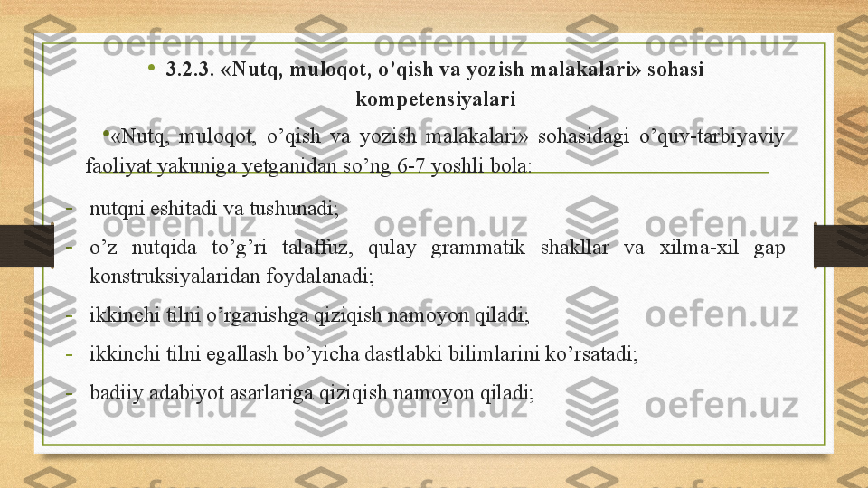 •
3.2.3. «Nutq, muloqot, o’qish va yozish malakalari» sohasi 
kompetensiyalari
•
«Nutq,  muloqot,  o’qish  va  yozish  malakalari»  sohasidagi  o’quv-tarbiyaviy 
faoliyat yakuniga yetganidan so’ng 6-7 yoshli bola: 
-
nutqni eshitadi va tushunadi; 
-
o’z  nutqida  to’g’ri  talaffuz,  qulay  grammatik  shakllar  va  xilma-xil   gap 
konstruksiyalaridan foydalanadi;  
-
ikkinchi tilni o’rganishga qiziqish namoyon qiladi; 
-
ikkinchi tilni egallash bo’yicha dastlabki bilimlarini ko’rsatadi; 
-
badiiy adabiyot asarlariga qiziqish namoyon qiladi;  