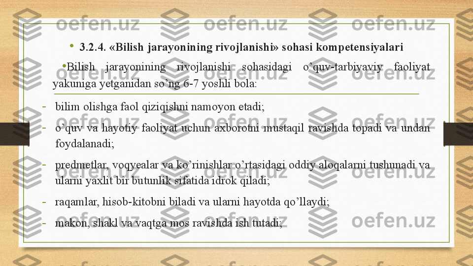 •
3.2.4. «Bilish jarayonining rivojlanishi» sohasi kompetensiyalari
•
Bilish  jarayonining  rivojlanishi  sohasidagi  o’quv-tarbiyaviy  faoliyat 
yakuniga yetganidan so’ng 6-7 yoshli bola: 
-
bili m olish ga faol qiziqishni namoyon etadi; 
-
o’quv  va  hayotiy  faoliyat  uchun  axborotni  mustaqil  ravishda  topadi  va  undan 
foyd a lanadi; 
-
predmetlar, voqyealar va ko’rinishlar o’rtasidagi oddiy aloqalarni tushunadi va 
ularni yaxlit bir butunlik sifatida idrok qiladi; 
-
raqamlar, hisob-kitobni biladi va ularni hayotda qo’llaydi; 
-
makon, shakl va vaqtga mos ravishda ish tutadi;  