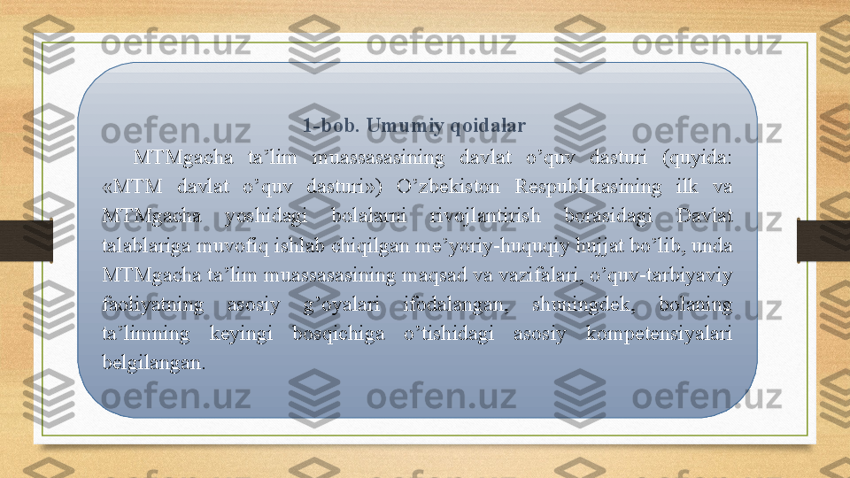 1-bob. Umumiy qoidalar 
MTMgacha  ta’lim  muassasasining  davlat  o’quv  dasturi  (quyida: 
«MTM  davlat  o’quv  dasturi»)  O’zbekiston  Respublikasining  ilk  va 
MTMgacha  yoshidagi  bolalarni  rivojlantirish  borasidagi  Davlat 
talablariga muvofiq ishlab chiqilgan me’yoriy-huquqiy hujjat bo’lib, unda 
MTMgacha ta’lim muassasasining maqsad va vazifalari, o’quv-tarbiyaviy 
faoliyatning  asosiy  g’oyalari  ifodalangan,  shuningdek,  bolaning 
ta’limning  keyingi  bosqichiga  o’tishidagi  asosiy  kompetensiyalari 
belgilangan.  