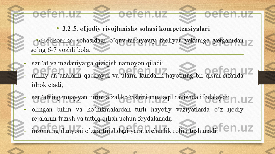 •
3.2.5. «Ijodiy rivojlanish» sohasi kompetensiyalari 
•
« Ijodkorlik »   sohasidagi  o’quv-tarbiyaviy  faoliyat  yakuniga  yetganidan 
so’ng 6-7 yoshli bola: 
-
san’at va madaniyatga qiziqish namoyon qiladi; 
-
milliy  an’analarni  qadrlaydi  va  ularni  kundalik  hayotning  bir  qismi  sifatida 
idrok etadi; 
-
san’atning muayyan turini afzal ko’rishini mustaqil ravishda ifodalaydi;   
-
olingan  bilim  va  ko’nikmalardan  turli  hayotiy  vaziyatlarda  o’z  ijodiy 
rejalarini tuzish va tatbiq qilish uchun foydalanadi; 
-
insonning dunyoni o’zgartirishdagi yaratuvchanlik rolini tushunadi.  