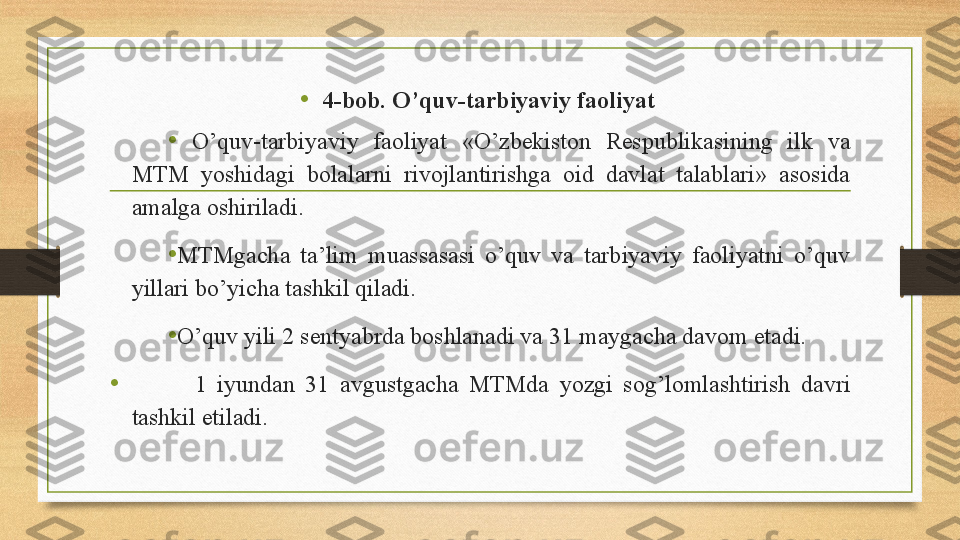 •
4-bob. O’quv-tarbiyaviy faoliyat 
•
  O’quv-tarbiyaviy  faoliyat  «O’zbekiston  Respublikasining  ilk  va 
MTM  yoshidagi  bolalarni  rivojlantirishga  oid  davlat  talablari»  asosida 
amalga oshiriladi. 
• MTMgacha  ta’lim  muassasasi  o’quv  va  tarbiyaviy  faoliyatni  o’quv 
yillari bo’yicha tashkil qiladi. 
• O’quv yili 2 sentyabrda boshlanadi va 31 maygacha davom etadi.
•             1  iyundan  31  avgustgacha  MTMda  yozgi  sog’lomlashtirish  davri 
tashkil etiladi.  