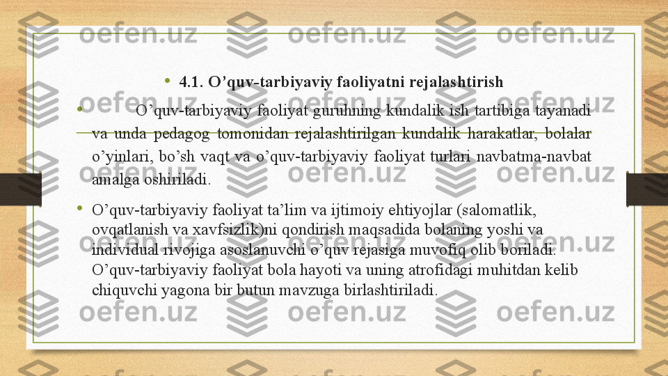 •
4.1. O’quv-tarbiyaviy faoliyatni rejalashtirish
•
          O’quv-tarbiyaviy faoliyat guruhning kundalik ish tartibiga tayanadi 
va  unda  pedagog  tomonidan  rejalashtirilgan  kundalik  harakatlar,  bolalar 
o’yinlari,  bo’sh  vaqt  va  o’quv-tarbiyaviy  faoliyat  turlari  navbatma-navbat 
amalga oshiriladi.        
•
O’quv-tarbiyaviy faoliyat ta’lim va ijtimoiy ehtiyojlar (salomatlik, 
ovqatlanish va xavfsizlik)ni qondirish maqsadida bolaning yoshi va 
individual rivojiga asoslanuvchi o’quv rejasiga muvofiq olib boriladi. 
O’quv-tarbiyaviy faoliyat bola hayoti va uning atrofidagi muhitdan kelib 
chiquvchi yagona bir butun mavzuga birlashtiriladi . 