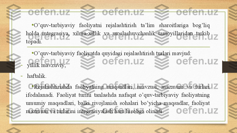 • O’quv-tarbiyaviy  faoliyatni  rejalashtirish  ta’lim  sharoitlariga  bog’liq 
holda  integrasiya,  xilma-xillik  va  moslashuvchanlik  tamoyillaridan  tarkib 
topadi. 
•
O’quv-tarbiyaviy faoliyatda quyidagi rejalashtirish turlari mavjud:
-
yillik mavzuviy ;
-
haftalik .
•
Rejalashtirishda  faoliyatning  maqsadlari,  mavzusi,  mazmuni  va  turlari 
ifodalanadi.  Faoliyat  turini  tanlashda  nafaqat  o’quv-tarbiyaviy  faoliyatning 
umumiy  maqsadlari,  balki  rivojlanish  sohalari  bo’yicha  maqsadlar,  faoliyat 
mazmuni va turlarini integrasiyalash ham hisobga olinadi.  