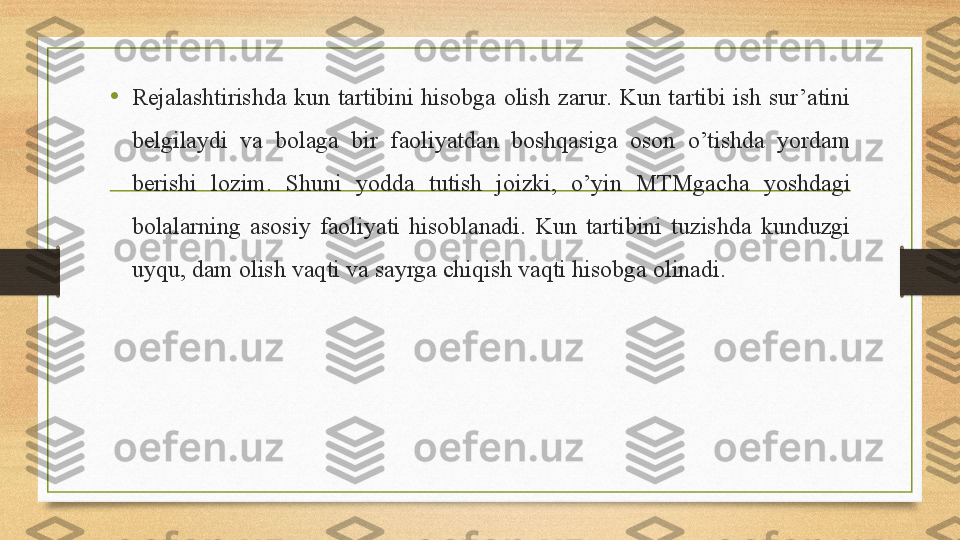 • Rejalashtirishda  kun  tartibini  hisobga  olish  zarur.  Kun  tartibi  ish  sur’atini 
belgilaydi  va  bolaga  bir  faoliyatdan  boshqasiga  oson  o’tishda  yordam 
berishi  lozim.  Shuni  yodda  tutish  joizki,  o’yin  MTMgacha  yoshdagi 
bolalarning  asosiy  faoliyati  hisoblanadi.  Kun  tartibini  tuzishda  kunduzgi 
uyqu, dam olish vaqti va sayrga chiqish vaqti hisobga olinadi. 