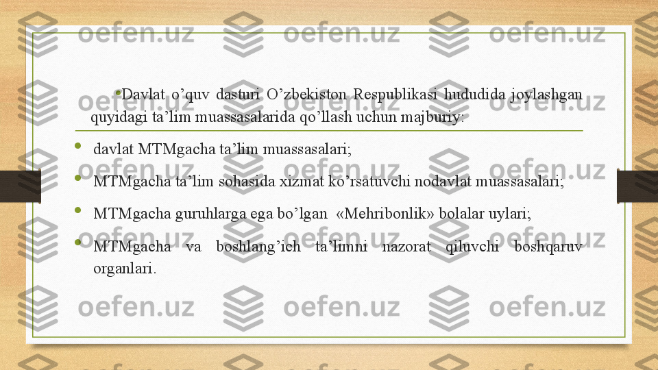 •
Davlat  o’quv  dasturi  O’zbekiston  Respublikasi  hududida  joylashgan 
quyidagi ta’lim muassasalarida qo’llash uchun majburiy: 

davlat MTMgacha ta’lim muassasalari; 

MTMgacha ta’lim sohasida xizmat ko’rsatuvchi nodavlat muassasalari; 

MTMgacha guruhlarga ega bo’lgan   «Me h ribonlik»  bolalar uylari; 

MTMgacha  va  boshlang’ich  ta’limni  nazorat  qiluvchi  boshqaruv 
organlari.  