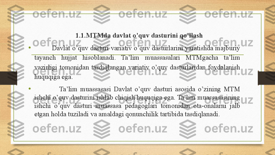 1.1. MTMda davlat o’quv dasturini qo’llash
•           Davlat o’quv dasturi variativ o’quv dasturlarini yaratishda majburiy 
tayanch  hujjat  hisoblanadi.  Ta’lim  muassasalari  MTMgacha  ta’lim 
vazirligi  tomonidan  tasdiqlangan  variativ  o’quv  dasturlaridan  foydalanish 
huquqiga ega. 
•                   Ta’lim  muassasasi  Davlat  o’quv  dasturi  asosida  o’zining  MTM 
ishchi o’quv dasturini ishlab chiqish huquqiga ega. Ta’lim muassasasining 
ishchi  o’quv  dasturi  muassasa  pedagoglari  tomonidan  ota-onalarni  jalb 
etgan holda tuziladi va amaldagi qonunchilik tartibida tasdiqlanadi . 