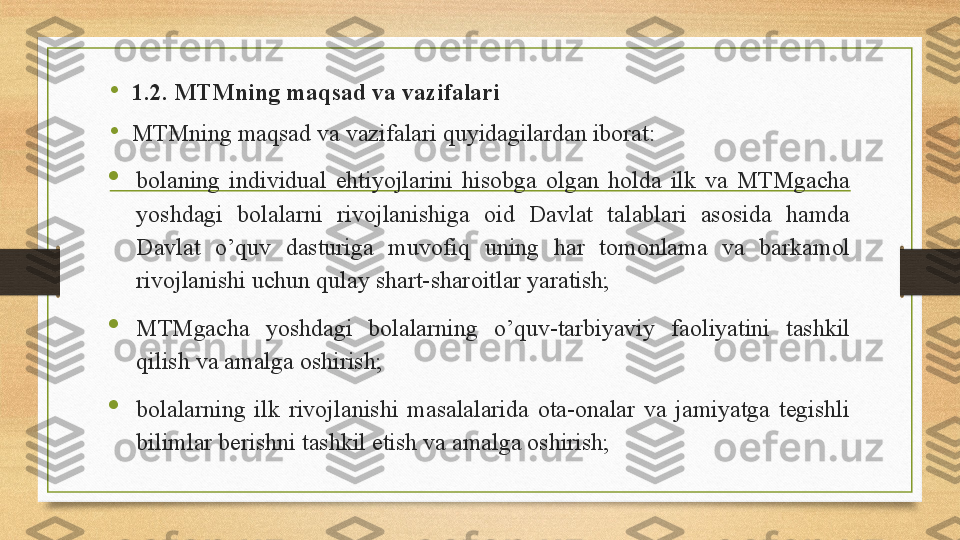 •
1.2. MTMning maqsad va vazifalari
•
MTMning maqsad va vazifalari quyidagilardan iborat:

bolaning  individual  ehtiyojlarini  hisobga  olgan  holda  ilk  va  MTMgacha 
yoshdagi  bolalarni  rivojlanishiga  oid  Davlat  talablari  asosida  hamda 
Davlat  o’quv  dasturiga  muvofiq  uning  har  tomonlama  va  barkamol 
rivojlanishi uchun qulay shart-sharoitlar yaratish; 

MTMgacha  yoshdagi  bolalarning  o’quv-tarbiyaviy  faoliyatini  tashkil 
qilish va amalga oshirish;  

bolalarning  ilk  rivojlanishi  masalalarida  ota-onalar  va  jamiyatga  tegishli 
bilimlar berishni tashkil etish va amalga oshirish; 