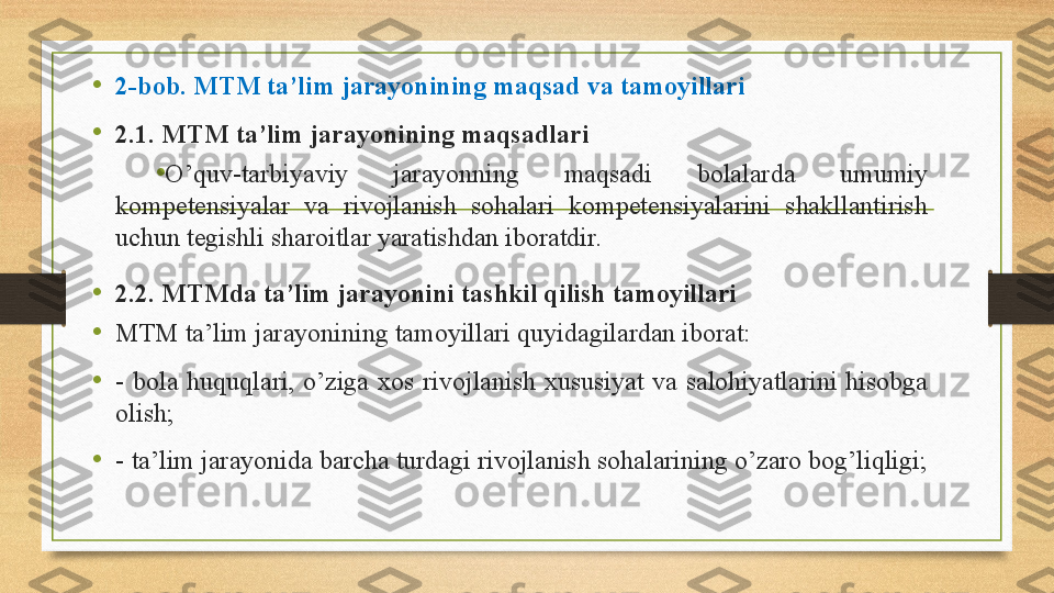 •
2-bob. MTM ta’lim jarayonining maqsad va tamoyillari  
•
2.1. MTM ta’lim jarayonining maqsadlari 
•
O’quv-tarbiyaviy  jarayonning  maqsadi  bolalarda  umumiy 
kompetensiyalar  va  rivojlanish  sohalari  kompetensiyalarini  shakllantirish 
uchun tegishli sharoitlar yaratishdan iboratdir. 
•
2.2. MTMda ta’lim jarayonini tashkil qilish tamoyillari
•
MTM ta’lim jarayonining tamoyillari quyidagilardan iborat: 
•
-  bola  huquqlari,  o’ziga  xos  rivojlanish  xususiyat  va  salohiyatlarini  hisobga 
olish;
•
-  ta’lim jarayonida barcha turdagi rivojlanish sohalarining o’zaro bog’liqligi;  