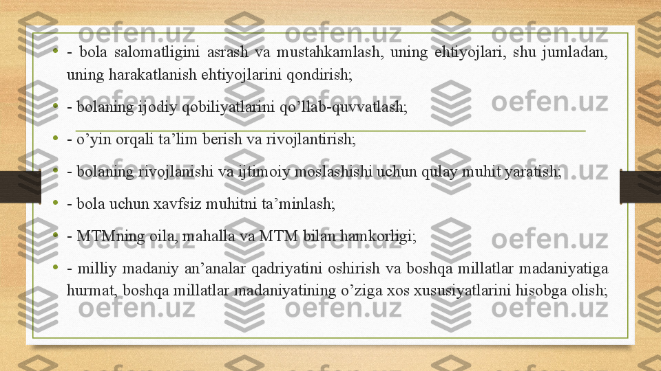 •
-  bola  salomatligini  asrash  va  mustahkamlash,  uning  ehtiyojlari,  shu  jumladan, 
uning harakatlanish ehtiyojlarini qondirish;
•
-  bolaning ijodiy qobiliyatlarini qo’llab-quvvatlash;
•
-  o’yin orqali ta’lim berish va rivojlantirish; 
•
-  bolaning rivojlanishi va ijtimoiy moslashishi uchun qulay muhit yaratish; 
• -  bola uchun xavfsiz muhitni ta’minlash ;
•
-  MTMning oila, mahalla va MTM bilan hamkorligi; 
•
-  milliy  madaniy  an’analar  qadriyatini  oshirish  va  boshqa  millatlar  madaniyatiga 
hurmat, boshqa millatlar madaniyatining o’ziga xos xususiyatlarini hisobga olish;  