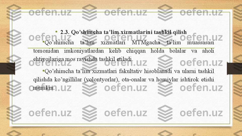 •
2.3. Qo’shimcha ta’lim xizmatlarini tashkil qilish
•
Qo’shimcha  ta’lim  xizmatlari  MTMgacha  ta’lim  muassasasi 
tomonidan  imkoniyatlardan  kelib  chiqqan  holda  bolalar  va  aholi 
ehtiyojlariga mos ravishda tashkil etiladi. 
•
Qo’shimcha  ta’lim  xizmatlari  fakultativ  hisoblanadi  va  ularni  tashkil 
qilishda  ko’ngillilar  (volontyorlar),  ota-onalar  va  homiylar  ishtirok  etishi 
mumkin.  