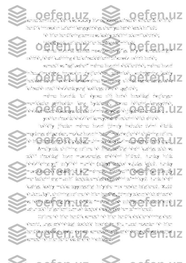 sanoat tarmoqlari, kichik va xususiy biznes, xizmat ko’rsatish sohalarida ish bilan
bandlik innovasion turlarini kengaytirishga ahamiyat berish kerak bo’ladi;
 ish bilan bandlikning tarmoq va kasbiy tarkibini takomillashtirish;
 iqtisodiyotda oqilona ish bilan bandlikni ta’minlash;   
 mehnat   bozorida   raqobat   mexanizmini   yo’lga   qo’yish   samaradorligini
oshirish, ishchi kuchining sifat ko’rsatkichlarini to’xtovsiz  oshirib borish;
 samarali   va  “egiluvchan”   mehnat   bozorini   shakllantirish,   mehnat   bozori
infratuzilmasining   innovasion   rivojlanishini   ta’minlash,   xodimlarning   kasbiy
harakatchanligini oshirish hamda mehnat  bozorining   alohida segmentlariga ta’sir
ko’rsatish orqali ishsizlarda yangi kasblarga qiziqish uyg’otish;
 mehnat   bozorida   faol   siyosat   olib   borish   borasidagi   rivojlangan
mamlakatlar   tajribasidan   keng   foydalanish,   jamoat   ishlarini   kengaytirish,
ishsizlarni o’qitish va qayta o’qitish tizimini va yangi ish joylarini barpo etish;
 yoshlar o’rtasida ishsizlikni kamaytirish choralarini ishlab chiqish.
Tashkiliy   jihatdan   mehnat   bozori   ijtimoiy   institutlar   tizimi   sifatida
maydonga chiqar ekan, mazkur bozor infratuzilmasi rivojlanishi aholining oqilona
ish bilan bandligini shakllanishida muhim tashkiliy tuzilmalar majmui hisoblanadi.
Amaliyotda   aholining   oqilona   ish   bilan   bandligi   ishchi   kuchiga   talab   va
taklif   o’rtasidagi   bozor   muvozanatiga   erishishni   bildiradi.   Bunday   holda
ishsizlikning   yo’l   qo’yilishi   mumkin   (tabiiy)   darajasi   vujudga   keladi.   Bunday
muvozanat   ish   beruvchilar   va   “mehnatga   qobiliyatli”   kishilarining   iqtisodiy
manfaatlarini eng muqobil darajada amalga oshirilishini ta’minlaydi.  Bunda ishchi
kuchiga   kasbiy   malaka   tayyorgarligi   bo’yicha   mos   narxlar   belgilanadi.   Xuddi
shular tufayli, aholining oqilona  ish bilan  bandligi, ijtimoiy takror ishlab chiqarish
va   ishchi   kuchining   qiymati   asosida   “mehnat   qilish   qobiliyati”ni   bozorda   sotish
uchun taklif qilganlarni turmush darajasi shakllanishi ham ta’minlanadi.  
Oqilona ish bilan bandlik samarali  ish bilan bandlik shakllanishining shart-
sharoiti,   unga   erishishdagi   dastlabki   bosqichdir.   Shu   nuqtai   nazardan   ish   bilan
bandlik   sohasidagi   davlat   siyosati   samaradorligiga   erishishning   pirovard   natijasi
samarali ish bilan bandlikka erishish hisoblanadi.  