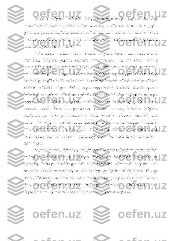 Ishsizlik   bo’yicha   nafaqalar   bo’yicha   kompensasiya   sug’urta   dasturiga
muvofiq ishchi kuchining ishsiz bo’lgan davridagina to’lanadi. Ishchi o’z ish joyini
yo’qotgunga qadar sug’urta dasturlari qo’llanilgan tarmoqlarda mehnat qilishi shart
hisoblanadi;   nafaqa   olishga   nomzod   bo’lgan   ishchi   sug’urta   dasturinig   barcha
talablariga javob berishi lozim.
To’lanadigan   nafaqa   miqdori   shtatlar   bo’yicha   keskin   farq   qiladi,   chunki
mamlakat   bo’yicha   yagona   standart   o’rnatilmagan.   Har   bir   shtat   o’zining
qonunchiligida   nafaqa   miqdorini   belgilash   uslubini   hamda   maksimal   va   minimal
miqdorini   belgilab   qo’ygan.     L.Lebedeva   kadrlarni   qayta   tayyorlash   dasturidagi
ishtirokiga bog’liq holda nafaqalarni   bosqichma-bosqich to’lash tizimiga o’tishni
alohida   ta’kidlab   o’tgan.   Ya’ni,   qayta   tayyorlashni   dastlabki   davrida   yuqori
hajmdagi  nafaqalarni  to’lash  va keyinchalik uni  aholini  ishga joylashish  va  qayta
tayyorlikdan   o’tishiga   qiziqshini   ortishi   bilan   uni   hajmini   qisqartib   borishni
nazarda   tutadi.   Yana   bir   yondashuv   shundan   iboratki,   ishsizlik   bo’yicha
sug’urtalangan   ishsizga   bir   vaqtning   o’zida   ishsizlik   nafaqasini   berilishi,   ular
uchun   o’z   ishlarini   boshlashlarida   dastlabki   kapital   manbai   vazifasini   bajarish
imkoniyatini   berishini   hisobga   oladi.   Bir   vaqtning   o’zida   bunday   dastur   unda
ishtirok etayotgan har bir kishini qayta tayyorlashni va maslahat ko’magi berishni
ta’minlaydi.
Mamlakatimizda ijtimoiy yo’naltirilgan bozor iqtisodiyotining barpo etilishi
mehnat   bozorining   ijtimoiy   funksiyasi   hisoblangan   ishsizlikni   kamaytirish   va
iqtisodiy   funksiya   hisoblangan   ish   bilan   bandlikni   ta’minlash   bo’yicha   turli
variantlar asosida samarali siyosat olib borilayotganligidan dalolat beradi. Shunga
ko’ra, O’zbekistondagi mehnat bozori modelini ham ijobiy baholashimiz mumkin.
Shu   bilan   birgalikda   jahonning   rivojlangan   mamlakatlari   tajribasidan   ham
foydalanish milliy mehnat bozorining mazmunini yanada boyitadi. 