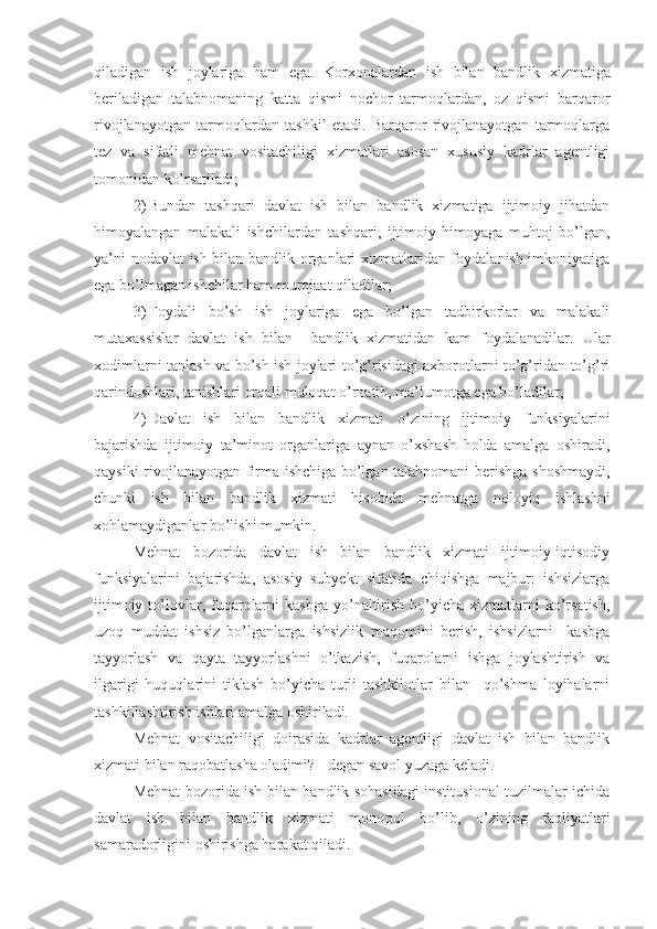 qiladigan   ish   joylariga   ham   ega.   Korxonalardan   ish   bilan   bandlik   xizmatiga
beriladigan   talabnomaning   katta   qismi   nochor   tarmoqlardan,   oz   qismi   barqaror
rivojlanayotgan   tarmoqlardan   tashkil   etadi.   Barqaror   rivojlanayotgan   tarmoqlarga
tez   va   sifatli   mehnat   vositachiligi   xizmatlari   asosan   xususiy   kadrlar   agentligi
tomonidan ko’rsatiladi;
2) Bundan   tashqari   davlat   ish   bilan   bandlik   xizmatiga   ijtimoiy   jihatdan
himoyalangan   malakali   ishchilardan   tashqari,   ijtimoiy   himoyaga   muhtoj   bo’lgan,
ya’ni nodavlat  ish bilan bandlik organlari xizmatlaridan foydalanish imkoniyatiga
ega bo’lmagan ishchilar ham murojaat qiladilar;
3) Foydali   bo’sh   ish   joylariga   ega   bo’lgan   tadbirkorlar   va   malakali
mutaxassislar   davlat   ish   bilan     bandlik   xizmatidan   kam   foydalanadilar.   Ular
xodimlarni tanlash va bo’sh ish joylari to’g’risidagi axborotlarni to’g’ridan-to’g’ri
qarindoshlari, tanishlari orqali muloqat o’rnatib, ma’lumotga ega bo’ladilar;
4) Davlat   ish   bilan   bandlik   xizmati   o’zining   ijtimoiy   funksiyalarini
bajarishda   ijtimoiy   ta’minot   organlariga   aynan   o’xshash   holda   amalga   oshiradi,
qaysiki rivojlanayotgan firma ishchiga bo’lgan talabnomani berishga shoshmaydi,
chunki   ish   bilan   bandlik   xizmati   hisobida   mehnatga   noloyiq   ishlashni
x o h lamaydiganlar bo’lishi mumkin.
Mehnat   bozorida   davlat   ish   bilan   bandlik   xizmati   ijtimoiy-iqtisodiy
funksiyalarini   bajarishda,   asosiy   subyekt   sifatida   chiqishga   majbur:   ishsizlarga
ijtimoiy  to’lovlar, fuqarolarni   kasbga  yo’naltirish  bo’yicha xizmatlarni   ko’rsatish,
uzoq   muddat   ishsiz   bo’lganlarga   ishsizlik   maqomini   berish,   ishsizlarni     kasbga
tayyorlash   va   qayta   tayyorlashni   o’tkazish,   fuqarolarni   ishga   joylashtirish   va
ilgarigi   huquqlarini   tiklash   bo’yicha   turli   tashkilotlar   bilan     qo’shma   loyihalarni
tashkillashtirish ishlari amalga oshiriladi.
Mehnat   vositachiligi   doirasida   kadrlar   agentligi   davlat   ish   bilan   bandlik
xizmati bilan raqobatlasha oladimi? - degan savol yuzaga keladi.
Mehnat bozorida ish bilan bandlik sohasidagi institusional tuzilmalar ichida
davlat   ish   bilan   bandlik   xizmati   mono p ol   bo’lib,   o’zining   faoliyatlari
samaradorligini oshirishga harakat qiladi. 