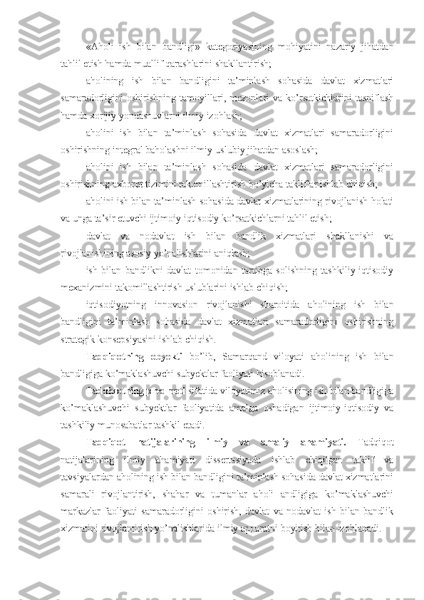 « Aholi   ish   bilan   bandligi »   kategoriyasining   mohiyatini   nazariy   jihatdan
tahlil etish hamda muallif qarashlarini shakllantirish;
aholining   ish   bilan   bandligini   ta’minlash   sohasida   davlat   xizmatlari
samaradorligini   oshirishning   tamoyillari,   mezonlari   va   ko’rsatkichlarini   tasniflash
hamda xorijiy yondashuvlarni ilmiy izohlash; 
aholini   ish   bilan   ta’minlash   sohasida   davlat   xizmatlari   samaradorligini
oshirishning integral baholashni ilmiy-uslubiy jihatdan asoslash;
aholini   ish   bilan   ta’minlash   sohasida   davlat   xizmatlari   samaradorligini
oshirishning axborot tizimini takomillashtirish bo’yicha takliflar ishlab chiqish;
aholini ish bilan ta’minlash sohasida davlat xizmatlarining rivojlanish holati
va unga ta’sir etuvchi ijtimoiy-iqtisodiy ko’rsatkichlarni tahlil etish;
davlat   va   nodavlat   ish   bilan   bandlik   xizmatlari   shakllanishi   va
rivojlanishining asosiy yo’nalishlarini aniqlash;
ish   bilan   bandlikni   davlat   tomonidan   tartibga   solishning   tashkiliy-iqtisodiy
mexanizmini takomillashtirish uslublarini ishlab chiqish;
iqtisodiyotning   innovasion   rivojlanishi   sharoitida   aholining   ish   bilan
bandligini   ta’minlash   sohasida   davlat   xizmatlari   samaradorligini   oshirishning
strategik konsepsiyasini ishlab chiqish.
Tadqiqotning   obyekti   bo’lib,   Samarqand   viloyati   aholining   ish   bilan
bandligiga ko’maklashuvchi  subyektlar faoliyati hisoblanadi.
Tadqiqotning predmeti  sifatida viloyatimiz aholisining ish bilan bandligiga
ko’maklashuvchi   subyektlar   faoliyatida   amalga   oshadigan   ijtimoiy-iqtisodiy   va
tashkiliy munosabatlar tashkil etadi.
Tadqiqot   natijalarining   ilmiy   va   amaliy   ahamiyati.   Tadqiqot
natijalarining   ilmiy   ahamiyati   dissertasiyada   ishlab   chiqilgan   taklif   va
tavsiyalardan  aholining ish bilan bandligini ta’minlash sohasida davlat xizmatlarini
samarali   rivojlantirish,   shahar   va   tumanlar   aholi   andligiga   ko’maklashuvchi
markazlar   faoliyati   samaradorligini   oshirish,   davlat   va   nodavlat   ish   bilan   bandlik
xizmatini rivojlantirish  yo’nalishlar i da ilmiy apparatni boyitish bilan izohlanadi.    